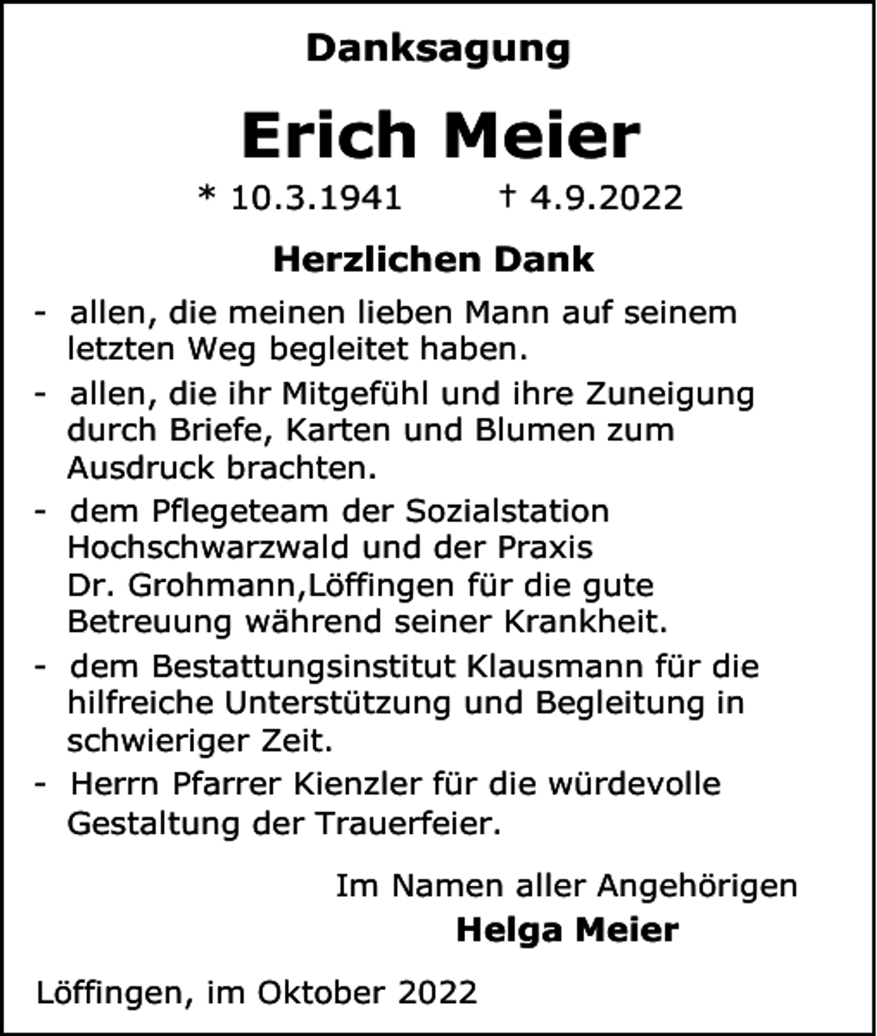 <p>Danksagung</p><p>Erich Meier<br />* 10.3.1941</p><p>† 4.9.2022</p><p>Herzlichen Dank<br />- allen, die meinen lieben Mann auf seinem<br />letzten Weg begleitet haben.<br />- allen, die ihr Mitgefühl und ihre Zuneigung<br />durch Briefe, Karten und Blumen zum<br />Ausdruck brachten.<br />- dem Pflegeteam der Sozialstation<br />Hochschwarzwald und der Praxis<br />Dr. Grohmann,Löffingen für die gute<br />Betreuung während seiner Krankheit.<br />- dem Bestattungsinstitut Klausmann für die<br />hilfreiche Unterstützung und Begleitung in<br />schwieriger Zeit.<br />- Herrn Pfarrer Kienzler für die würdevolle<br />Gestaltung der Trauerfeier.<br />Im Namen aller Angehörigen</p><p>Helga Meier<br />Löffingen, im Oktober 2022</p>