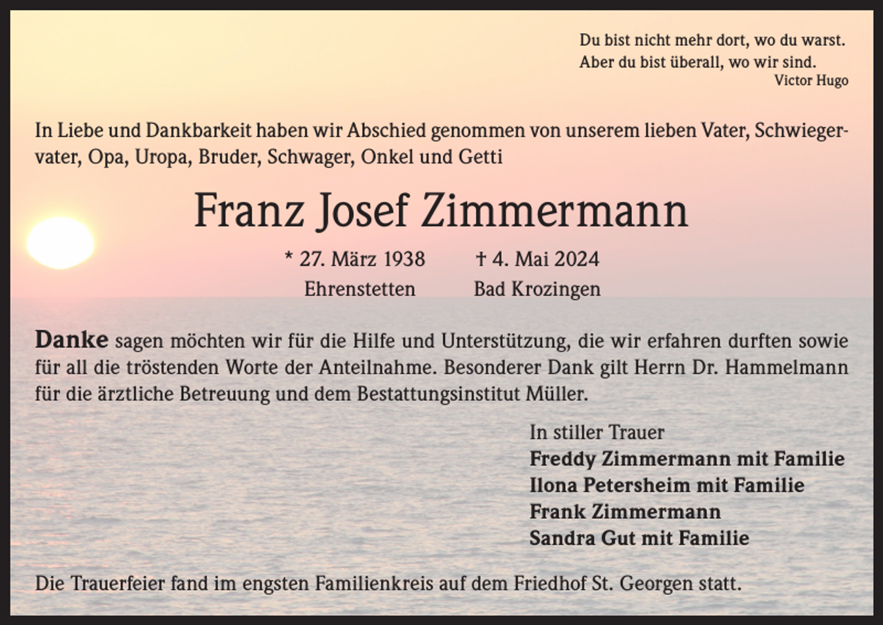 <p>Du bist nicht mehr dort, wo du warst.<br />Aber du bist überall, wo wir sind.</p><p>Victor Hugo</p><p>In Liebe und Dankbarkeit haben wir Abschied genommen von unserem lieben Vater, Schwiegervater, Opa, Uropa, Bruder, Schwager, Onkel und Getti</p><p>Franz Josef Zimmermann<br />* 27. März 1938<br />Ehrenstetten</p><p>† 4. Mai 2024<br />Bad Krozingen</p><p>Danke sagen möchten wir für die Hilfe und Unterstützung, die wir erfahren durften sowie<br />für all die tröstenden Worte der Anteilnahme. Besonderer Dank gilt Herrn Dr. Hammelmann<br />für die ärztliche Betreuung und dem Bestattungsinstitut Müller.<br />In stiller Trauer<br />Freddy Zimmermann mit Familie<br />Ilona Petersheim mit Familie<br />Frank Zimmermann<br />Sandra Gut mit Familie<br />Die Trauerfeier fand im engsten Familienkreis auf dem Friedhof St. Georgen statt.</p>