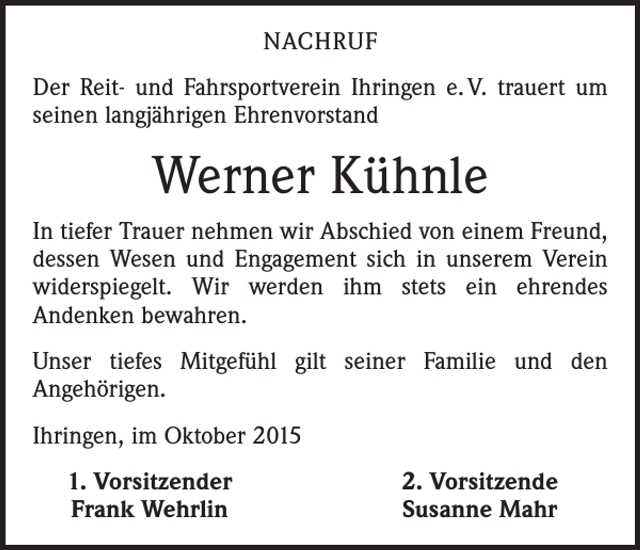 <p>NACHRUF<br />Der Reit- und Fahrsportverein Ihringen e. V. trauert um<br />seinen langjährigen Ehrenvorstand</p><p>Werner Kühnle<br />In tiefer Trauer nehmen wir Abschied von einem Freund,<br />dessen Wesen und Engagement sich in unserem Verein<br />widerspiegelt. Wir werden ihm stets ein ehrendes<br />­Andenken bewahren.<br />Unser tiefes Mitgefühl gilt seiner Familie und den<br />­Angehörigen.<br />Ihringen, im Oktober 2015</p><p>1. Vorsitzender<br />Frank Wehrlin</p><p>2. Vorsitzende<br />Susanne Mahr</p>