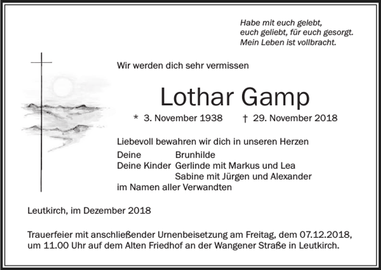<p>Habe mit euch gelebt,<br />euch geliebt, für euch gesorgt.<br />Mein Leben ist vollbracht.</p><p>Wir werden dich sehr vermissen</p><p>Lothar Gamp<br />* 3. November 1938</p><p>† 29. November 2018</p><p>Liebevoll bewahren wir dich in unseren Herzen<br />Deine<br />Brunhilde<br />Deine Kinder Gerlinde mit Markus und Lea<br />Sabine mit Jürgen und Alexander<br />im Namen aller Verwandten<br />Leutkirch, im Dezember 2018<br />Trauerfeier mit anschließender Urnenbeisetzung am Freitag, dem 07.12.2018,<br />um 11.00 Uhr auf dem Alten Friedhof an der Wangener Straße in Leutkirch.</p>