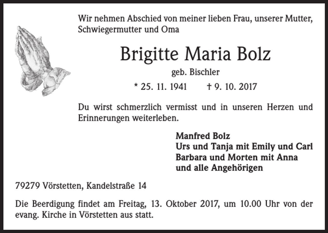 <p>Wir nehmen Abschied von meiner lieben Frau, unserer Mutter,<br />Schwiegermutter und Oma</p><p>Brigitte Maria Bolz<br />geb. Bischler<br />* 25. 11. 1941 † 9. 10. 2017<br />Du wirst schmerzlich vermisst und in unseren Herzen und<br />Erinnerungen weiterleben.<br />Manfred Bolz<br />Urs und Tanja mit Emily und Carl<br />Barbara und Morten mit Anna<br />und alle Angehörigen<br />79279 Vörstetten, Kandelstraße 14<br />Die Beerdigung findet am Freitag, 13. Oktober 2017, um 10.00 Uhr von der<br />evang. Kirche in Vörstetten aus statt.</p>