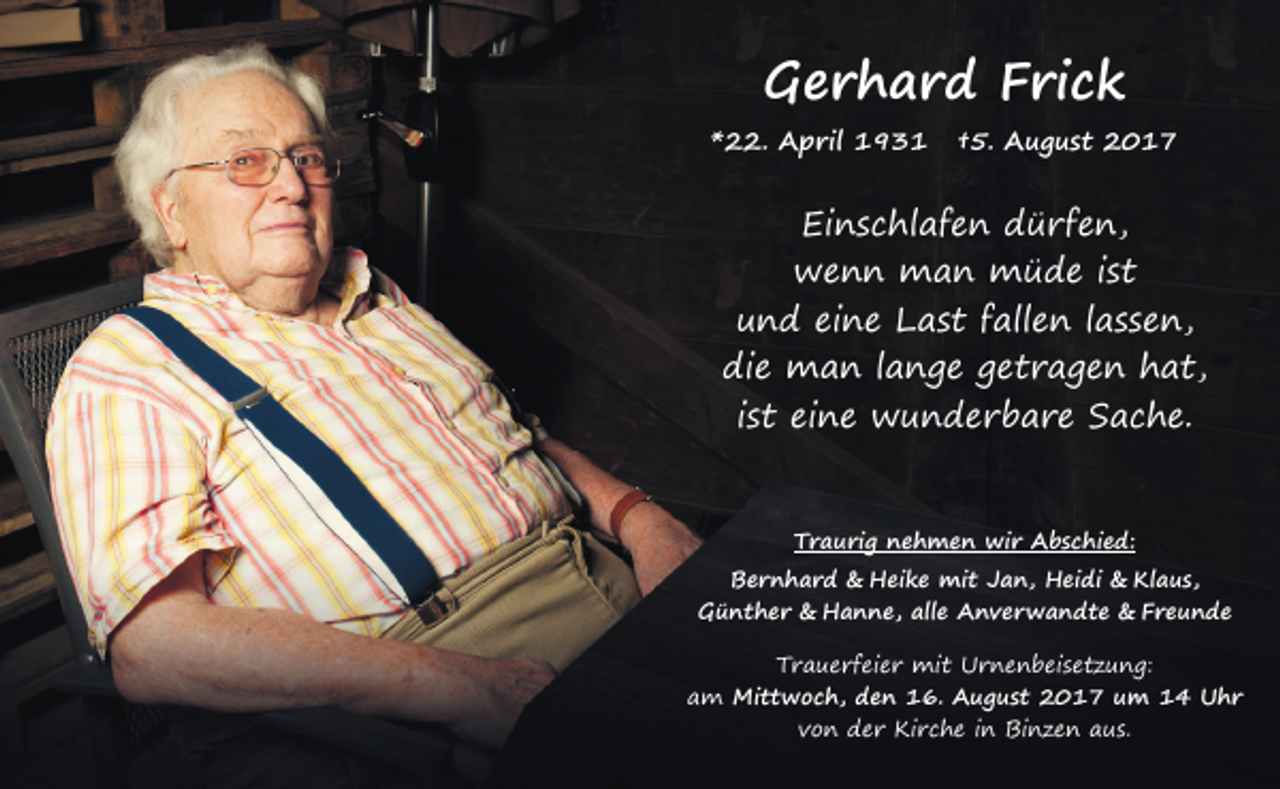 <p>GGerhard<br />e r h a r d FFrick<br />ri c k</p><p>**22.<br />. April<br />A p ril 193 9 3 1</p><p>††5.<br />5. August<br />A u g u s t 2017<br />2 0 1 7</p><p>Ei n s c hl af e n ddürfen,<br />Einschlafen<br />ü r f e n,<br />wwenn<br />e n n man<br />m a n müde<br />m ü d e i sist<br />t<br />uund<br />n d eieine<br />n e Last<br />L a s t ffallen<br />all e n l lassen,<br />a s s e n,<br />die<br />di e man<br />m a n l lange<br />a n g e ggetragen<br />e t r a g e n hhat,<br />a t,<br />iist<br />s t eine<br />ei n e wunderbare<br />w u n d e r b a r e Sache.<br />S a c h e.<br />TTraurig<br />r a u ri g nnehmen<br />e h m e n wir<br />wi r Abschied:<br />A b s c hi e d:</p><p>Bernhard<br />Klaus,<br />Ber n h ar d &amp;<br />&amp; Heike<br />H ei k e mit<br />mi t JJan,<br />a n, Heidi<br />H ei di &amp;<br />&amp; Kl<br />a u s,<br />GGünther<br />ü nt h er &amp;<br />&amp; Hanne,<br />H a n n e, all<br />e AAnverwandte<br />n v er w a n dt e &amp;<br />&amp; FFreunde<br />re u n de<br />alle<br />TTrauerfeier<br />r a u e r f ei e r mit<br />mi t Urnenbeisetzung:<br />U r n e n b ei s e t z u n g:<br />aam<br />m Mittwoch,<br />Mi t t w o c h, dden<br />e n 116.<br />6. AAugust<br />u g u s t 22017<br />0 1 7 u um<br />m 11 UUhr<br />hr<br />von<br />v o n der<br />d e r Kirche<br />Ki r c h e iin<br />n Binzen<br />Bi n z e n aus.<br />a u s.</p>