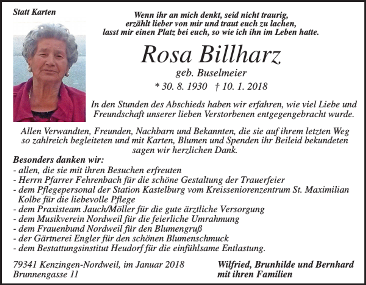 <p>Statt Karten</p><p>Wenn ihr an mich denkt, seid nicht traurig,<br />erzählt lieber von mir und traut euch zu lachen,<br />lasst mir einen Platz bei euch, so wie ich ihn im Leben hatte.</p><p>Rosa Billharz<br />geb. Buselmeier<br />* 30. 8. 1930 † 10. 1. 2018<br />In den Stunden des Abschieds haben wir erfahren, wie viel Liebe und<br />Freundschaft unserer lieben Verstorbenen entgegengebracht wurde.<br />Allen Verwandten, Freunden, Nachbarn und Bekannten, die sie auf ihrem letzten Weg<br />so zahlreich begleiteten und mit Karten, Blumen und Spenden ihr Beileid bekundeten<br />sagen wir herzlichen Dank.<br />Besonders danken wir:<br />- allen, die sie mit ihren Besuchen erfreuten<br />- Herrn Pfarrer Fehrenbach für die schöne Gestaltung der Trauerfeier<br />- dem Pflegepersonal der Station Kastelburg vom Kreisseniorenzentrum St. Maximilian<br />Kolbe für die liebevolle Pflege<br />- dem Praxisteam Jauch/Möller für die gute ärztliche Versorgung<br />- dem Musikverein Nordweil für die feierliche Umrahmung<br />- dem Frauenbund Nordweil für den Blumengruß<br />- der Gärtnerei Engler für den schönen Blumenschmuck<br />- dem Bestattungsinstitut Heudorf für die einfühlsame Entlastung.<br />79341 Kenzingen-Nordweil, im Januar 2018<br />Brunnengasse 11</p><p>Wilfried, Brunhilde und Bernhard<br />mit ihren Familien</p>