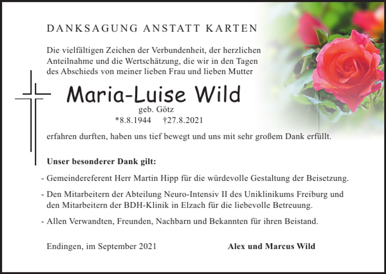 <p>D A N K S A G U N G A N S TAT T K A R T E N<br />Die vielfältigen Zeichen der Verbundenheit, der herzlichen<br />Anteilnahme und die Wertschätzung, die wir in den Tagen<br />des Abschieds von meiner lieben Frau und lieben Mutter</p><p>Maria-Luise<br />Wild<br />g<br />eb. Götz<br />*8.8.1944</p><p>†27.8.2021</p><p>erfahren durften, haben uns tief bewegt und uns mit sehr großem Dank erfüllt.</p><p>Unser besonderer Dank gilt:</p><p>- Gemeindereferent Herr Martin Hipp für die würdevolle Gestaltung der Beisetzung.<br />- Den Mitarbeitern der Abteilung Neuro-Intensiv II des Uniklinikums Freiburg und<br />den Mitarbeitern der BDH-Klinik in Elzach für die liebevolle Betreuung.<br />- Allen Verwandten, Freunden, Nachbarn und Bekannten für ihren Beistand.</p><p>Endingen, im September 2021</p><p>Alex und Marcus Wild</p>