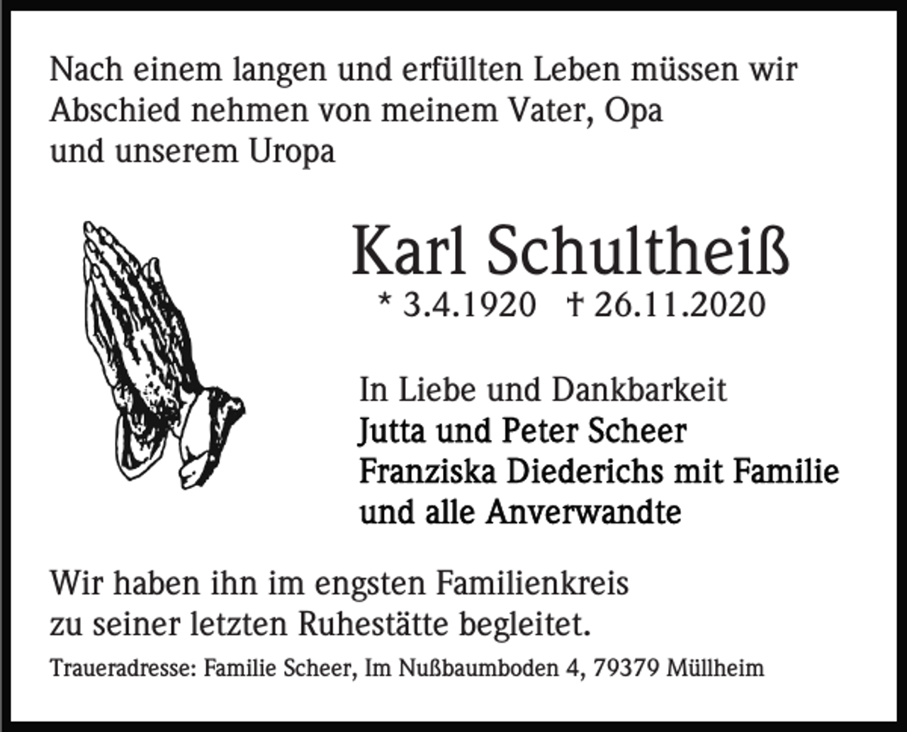 <p>Nach einem langen und erfüllten Leben müssen wir<br />Abschied nehmen von meinem Vater, Opa<br />und unserem Uropa</p><p>Karl Schultheiß<br />* 3.4.1920 † 26.11.2020<br />In Liebe und Dankbarkeit</p><p>Wir haben ihn im engsten Familienkreis<br />zu seiner letzten Ruhestätte begleitet.<br />Traueradresse: Familie Scheer, Im Nußbaumboden 4, 79379 Müllheim</p>