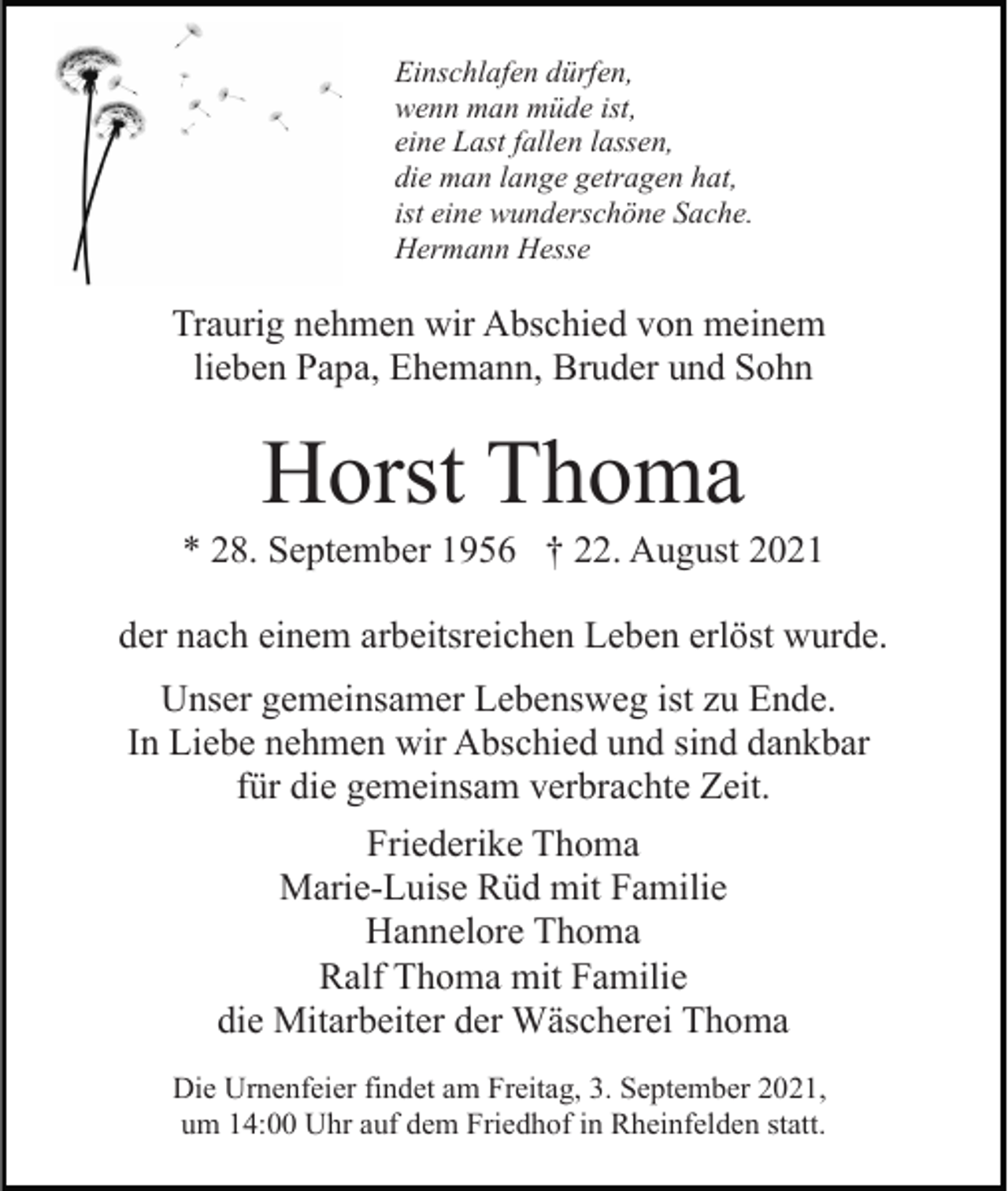 <p>Einschlafen dürfen,<br />wenn man müde ist,<br />eine Last fallen lassen,<br />die man lange getragen hat,<br />ist eine wunderschöne Sache.<br />Hermann Hesse</p><p>Traurig nehmen wir Abschied von meinem<br />lieben Papa, Ehemann, Bruder und Sohn</p><p>Horst Thoma<br />* 28. September 1956 † 22. August 2021<br />der nach einem arbeitsreichen Leben erlöst wurde.<br />Unser gemeinsamer Lebensweg ist zu Ende.<br />In Liebe nehmen wir Abschied und sind dankbar<br />für die gemeinsam verbrachte Zeit.<br />Friederike Thoma<br />Marie-Luise Rüd mit Familie<br />Hannelore Thoma<br />Ralf Thoma mit Familie<br />die Mitarbeiter der Wäscherei Thoma<br />Die Urnenfeier findet am Freitag, 3. September 2021,<br />um 14:00 Uhr auf dem Friedhof in Rheinfelden statt.</p>