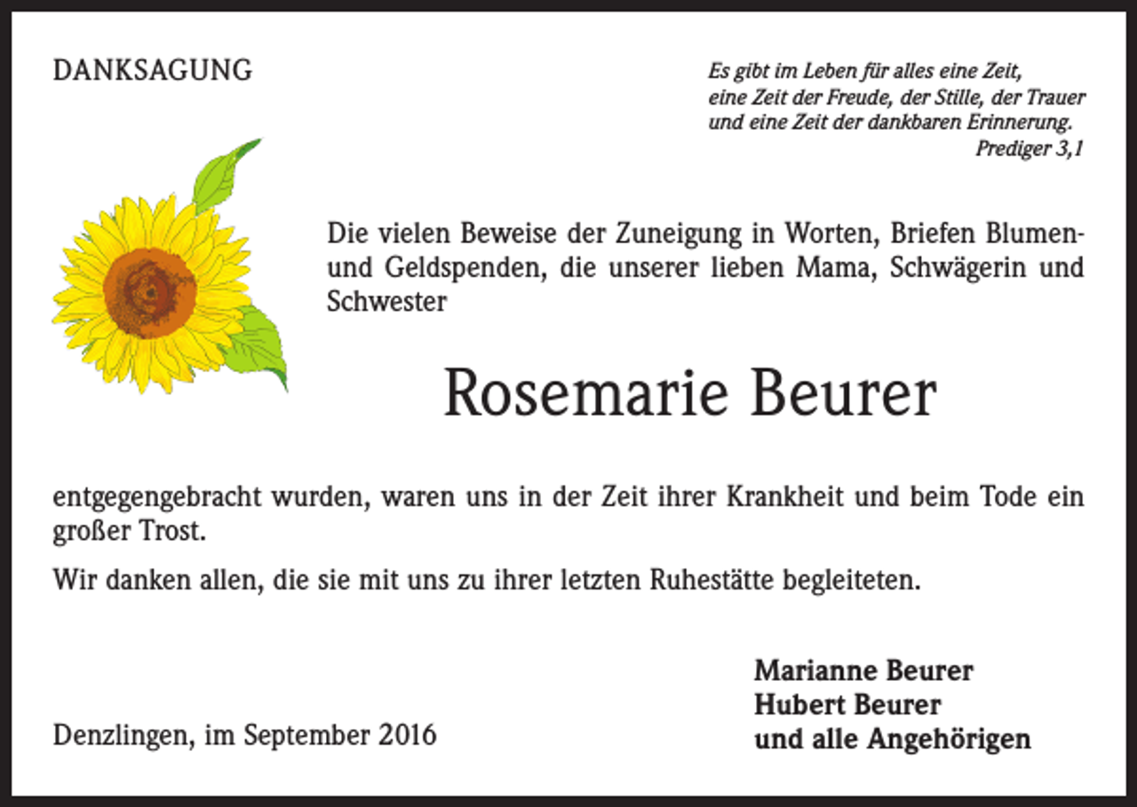 <p>Danksagung</p><p>Es gibt im Leben für alles eine Zeit,<br />eine Zeit der Freude, der Stille, der Trauer<br />und eine Zeit der dankbaren Erinnerung.</p><p>Prediger 3,1</p><p>Die vielen Beweise der Zuneigung in Worten, Briefen Blumenund Geldspenden, die unserer lieben Mama, Schwägerin und<br />Schwester</p><p>Rosemarie Beurer<br />entgegengebracht wurden, waren uns in der Zeit ihrer Krankheit und beim Tode ein<br />großer Trost.<br />Wir danken allen, die sie mit uns zu ihrer letzten Ruhestätte begleiteten.</p><p>Denzlingen, im September 2016</p><p>Marianne Beurer<br />Hubert Beurer<br />und alle Angehörigen</p>
