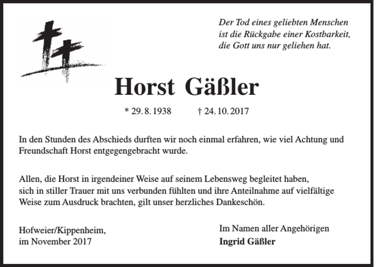 <p>D er TTod<br />Der<br />o d eieines<br />n es ggeliebten<br />eli e bt e n Menschen<br />M e ns c h e n<br />ist die<br />di e Rückgabe<br />R ü c k g a b e einer<br />ei n er Kostbarkeit,<br />K ost b ar k eit,<br />die<br />di<br />e Gott<br />G ott uuns<br />ns nnur<br />ur ggeliehen<br />eli e h e n hhat.<br />at.</p><p>HHorst<br />o rst Gäßler<br />G ä ßl e r<br />** 229. 8. 1938<br />9. 8. 1 9 3 8</p><p>†† 224. 10. 2017<br />4. 1 0. 2 0 1 7</p><p>I n den<br />In<br />d e n Stunden<br />St u n d e n des<br />d es Abschieds<br />A bs c hi e ds durften<br />d urft e n wir<br />wir noch<br />n o c h einmal<br />ei n m al erfahren,<br />erf a hr e n, wie<br />wi e viel<br />vi el Achtung<br />A c ht u n g und<br />und<br />Freundschaft<br />Fr<br />e u n ds c h aft Horst<br />H orst eentgegengebracht<br />nt g e g e n g e br a c ht wurde.<br />w ur d e.<br />All e n, didie<br />Allen,<br />e HHorst<br />orst i in<br />n irirgendeiner<br />g e n d ei n er Weise<br />Weis e aauf<br />uf s seinem<br />ei n e m LLebensweg<br />e b e ns w e g bbegleitet<br />e gl eit et hhaben,<br />a b e n,<br />sich<br />si<br />c h iinn still<br />stiller<br />er Trauer<br />Tr a u er mit<br />mit uns<br />u ns verbunden<br />v er b u n d e n ffühlten<br />ü hlt e n und<br />u n d iihre<br />hr e Anteilnahme<br />A nt eil n a h m e auf<br />a uf vielfältige<br />vi elf älti g e<br />Weise<br />Weis<br />e z uzum<br />m AAusdruck<br />us dr u c k brbrachten,<br />a c ht e n, gilt<br />giltu unser<br />ns er h er<br />herzliches<br />zli c h es DDankeschön.<br />a n k es c h ö n.<br />H of w ei er/ Ki p p e n h ei m,<br />Hofweier/Kippenheim,<br />iimm November<br />N o v e m b er</p><p>I m Namen<br />Im<br />N a m e n aller<br />all er Angehörigen<br />A n g e h öri g e n<br />IIngrid<br />n g ri d Gäßler<br />G ä ßl e r</p>