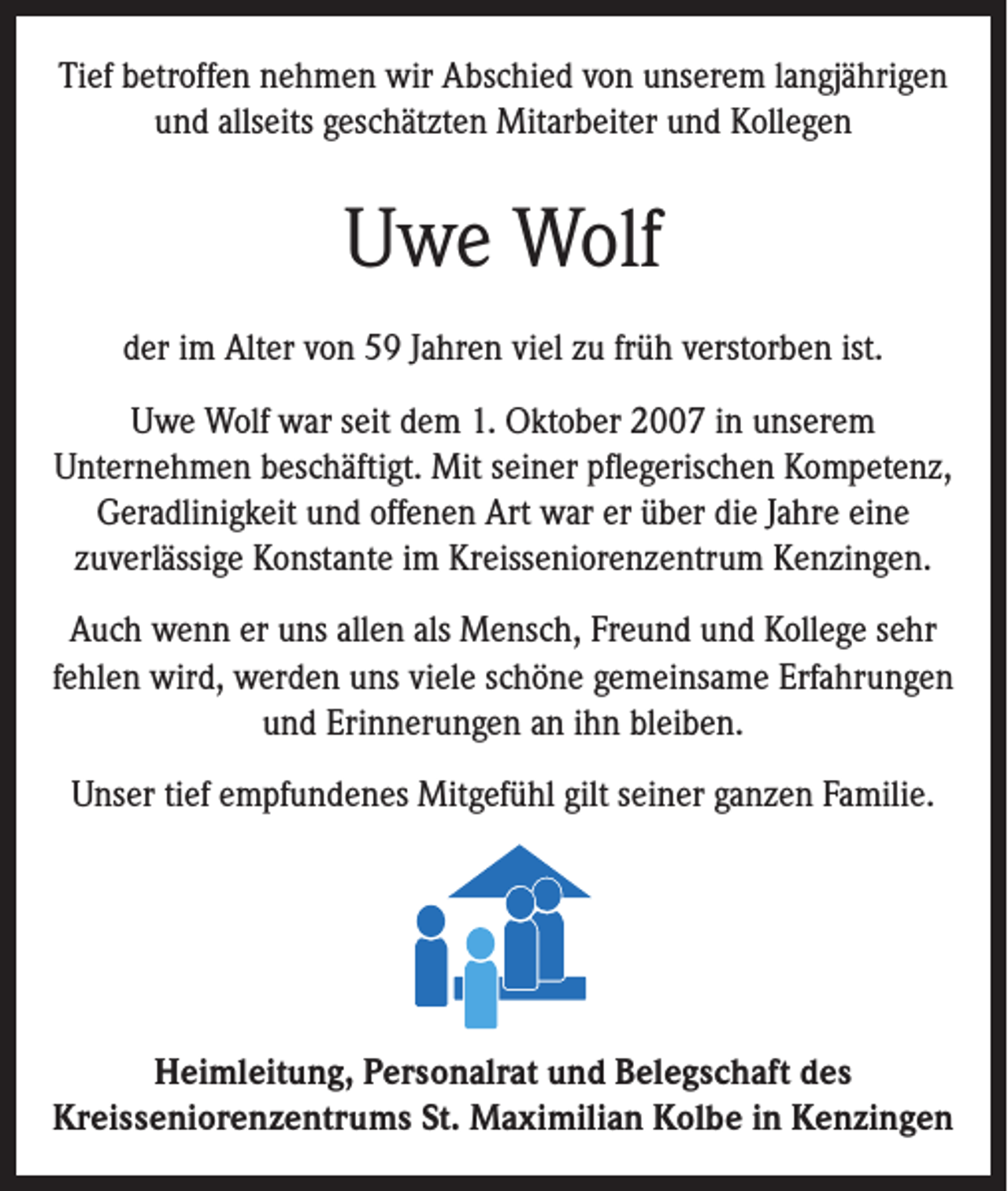 <p>Tief betroffen nehmen wir Abschied von unserem langjährigen<br />und allseits geschätzten Mitarbeiter und Kollegen</p><p>Uwe Wolf<br />der im Alter von 59 Jahren viel zu früh verstorben ist.<br />Uwe Wolf war seit dem 1. Oktober 2007 in unserem<br />Unternehmen beschäftigt. Mit seiner pflegerischen Kompetenz,<br />Geradlinigkeit und offenen Art war er über die Jahre eine<br />zuverlässige Konstante im Kreisseniorenzentrum Kenzingen.<br />Auch wenn er uns allen als Mensch, Freund und Kollege sehr<br />fehlen wird, werden uns viele schöne gemeinsame Erfahrungen<br />und Erinnerungen an ihn bleiben.<br />Unser tief empfundenes Mitgefühl gilt seiner ganzen Familie.</p><p>Heimleitung, Personalrat und Belegschaft des<br />Kreisseniorenzentrums St. Maximilian Kolbe in Kenzingen</p>