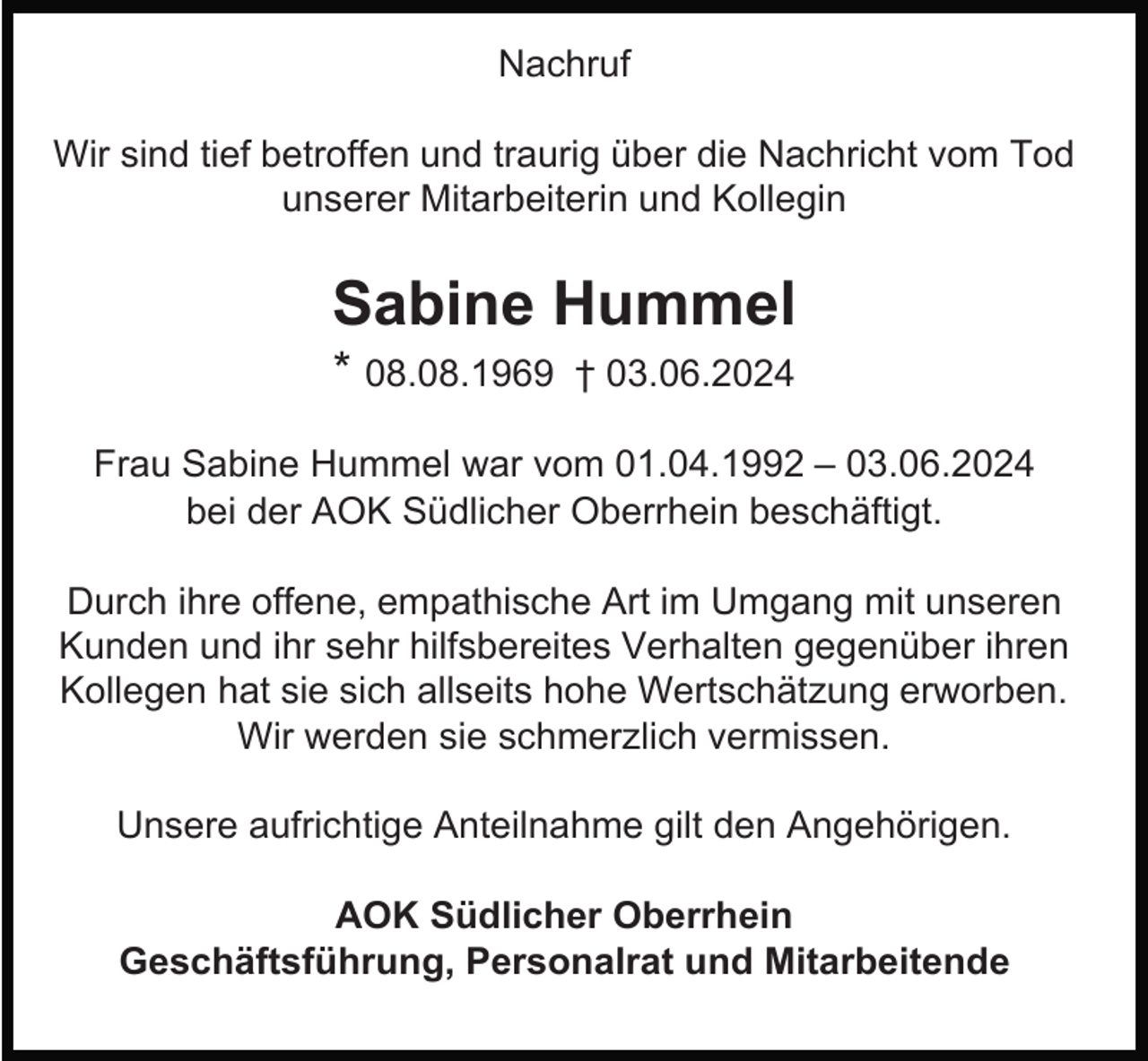 <p>Nachruf<br />Wir sind tief betroffen und traurig über die Nachricht vom Tod<br />unserer Mitarbeiterin und Kollegin</p><p>Sabine Hummel<br />* 08.08.1969</p><p>† 03.06.2024</p><p>Frau Sabine Hummel war vom 01.04.1992 – 03.06.2024<br />bei der AOK Südlicher Oberrhein beschäftigt.<br />Durch ihre offene, empathische Art im Umgang mit unseren<br />Kunden und ihr sehr hilfsbereites Verhalten gegenüber ihren<br />Kollegen hat sie sich allseits hohe Wertschätzung erworben.<br />Wir werden sie schmerzlich vermissen.<br />Unsere aufrichtige Anteilnahme gilt den Angehörigen.<br />AOK Südlicher Oberrhein<br />Geschäftsführung, Personalrat und Mitarbeitende</p>
