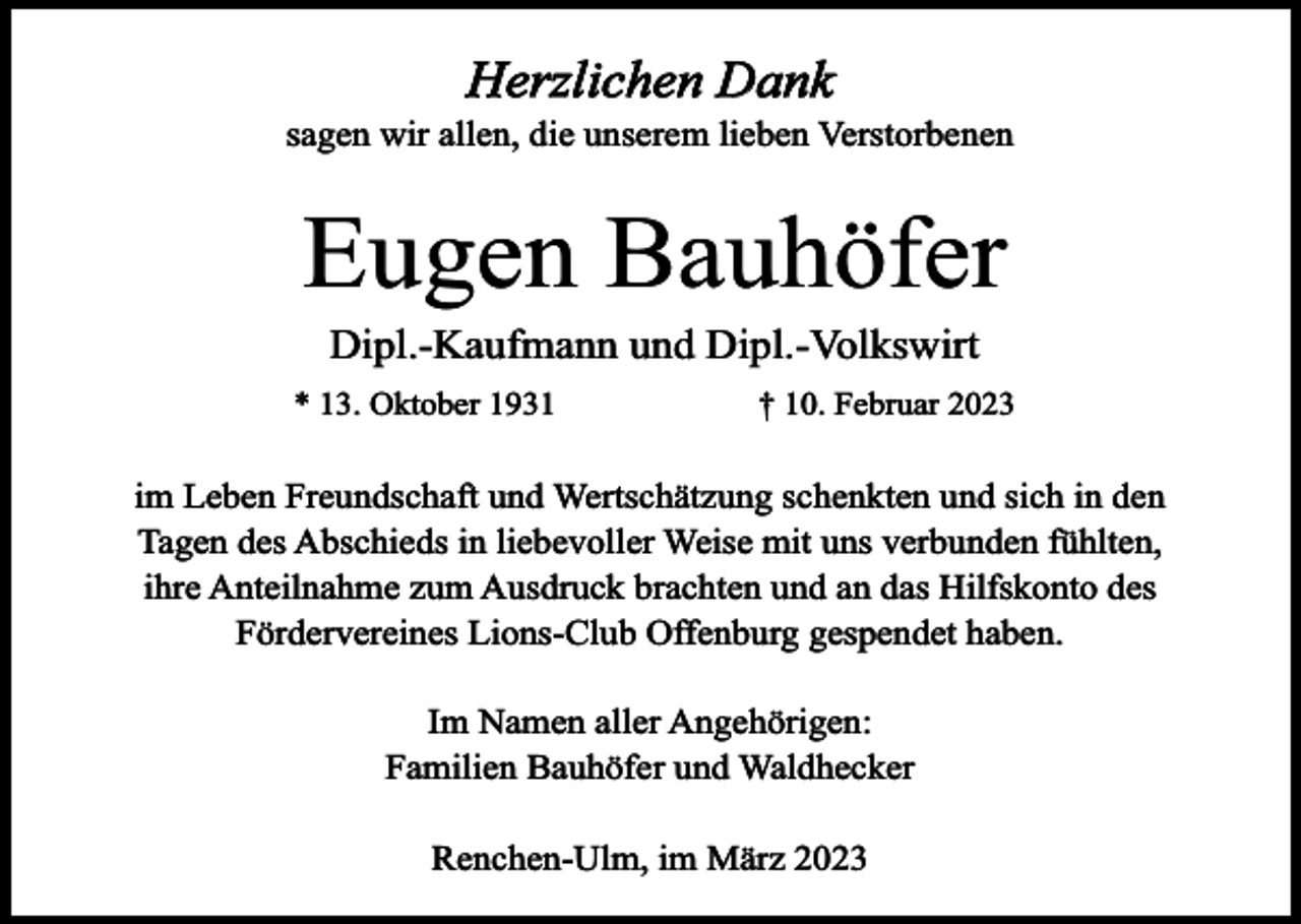 <p>Herzlichen Dank<br />sagen wir allen, die unserem lieben Verstorbenen</p><p>Eugen Bauhöfer<br />Dipl.-Kaufmann und Dipl.-Volkswirt<br />* 13. Oktober 1931</p><p>† 10. Februar 2023</p><p>im Leben Freundschaft und Wertschätzung schenkten und sich in den<br />Tagen des Abschieds in liebevoller Weise mit uns verbunden fühlten,<br />ihre Anteilnahme zum Ausdruck brachten und an das Hilfskonto des<br />Fördervereines Lions-Club Offenburg gespendet haben.<br />Im Namen aller Angehörigen:<br />Familien Bauhöfer und Waldhecker<br />Renchen-Ulm, im März 2023</p>