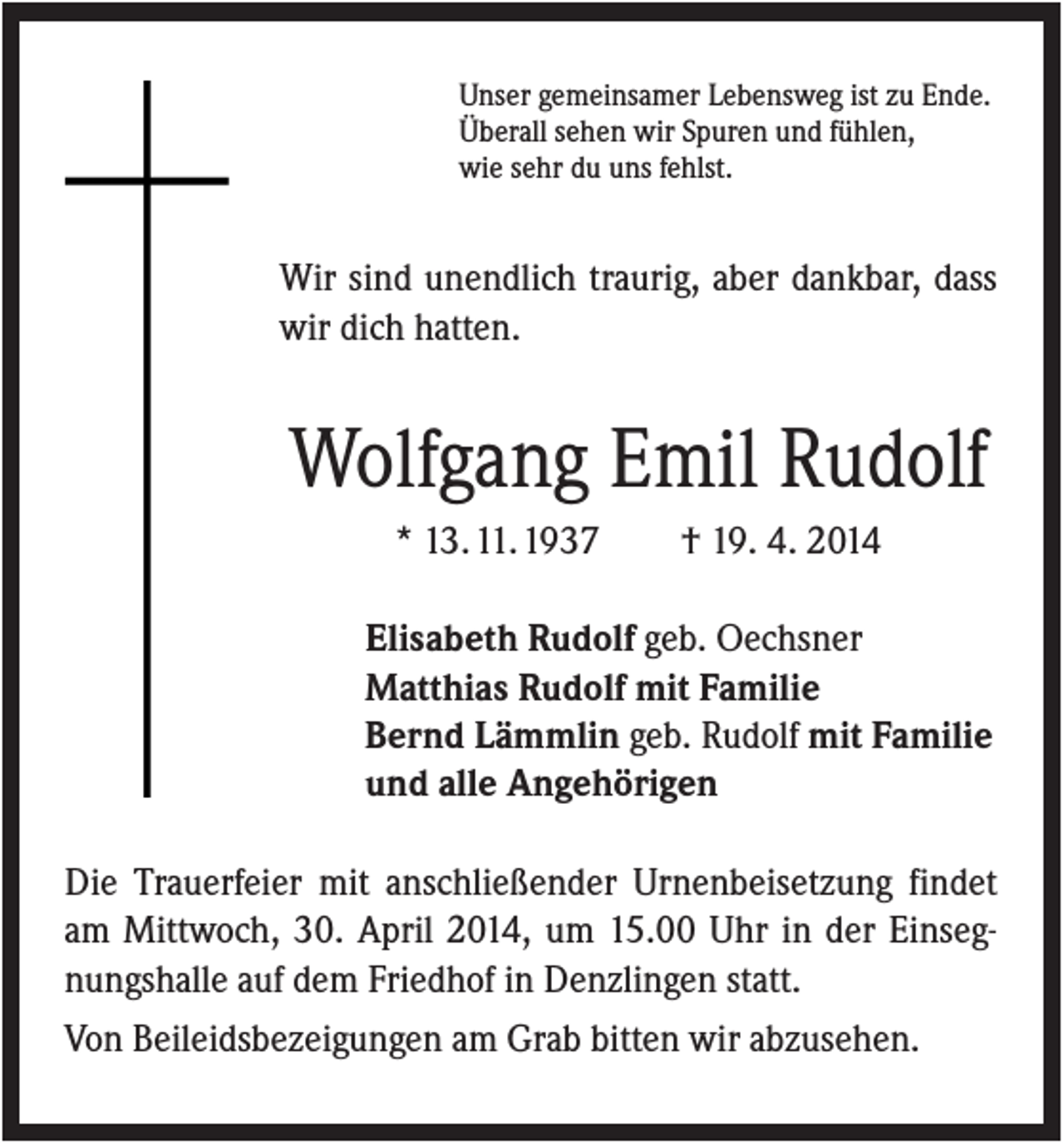 <p>Unser gemeinsamer Lebensweg ist zu Ende.<br />Überall sehen wir Spuren und fühlen,<br />wie sehr du uns fehlst.</p><p>Wir sind unendlich traurig, aber dankbar, dass<br />wir dich hatten.</p><p>Wolfgang Emil Rudolf<br />* 13. 11. 1937</p><p>† 19. 4. 2014</p><p>Elisabeth Rudolf geb. Oechsner<br />Matthias Rudolf mit Familie<br />Bernd Lämmlin geb. Rudolf mit Familie<br />und alle Angehörigen<br />Die Trauerfeier mit anschließender Urnenbeisetzung findet<br />am Mittwoch, 30. April 2014, um 15.00 Uhr in der Einsegnungshalle auf dem Friedhof in Denzlingen statt.<br />Von Beileidsbezeigungen am Grab bitten wir abzusehen.</p>