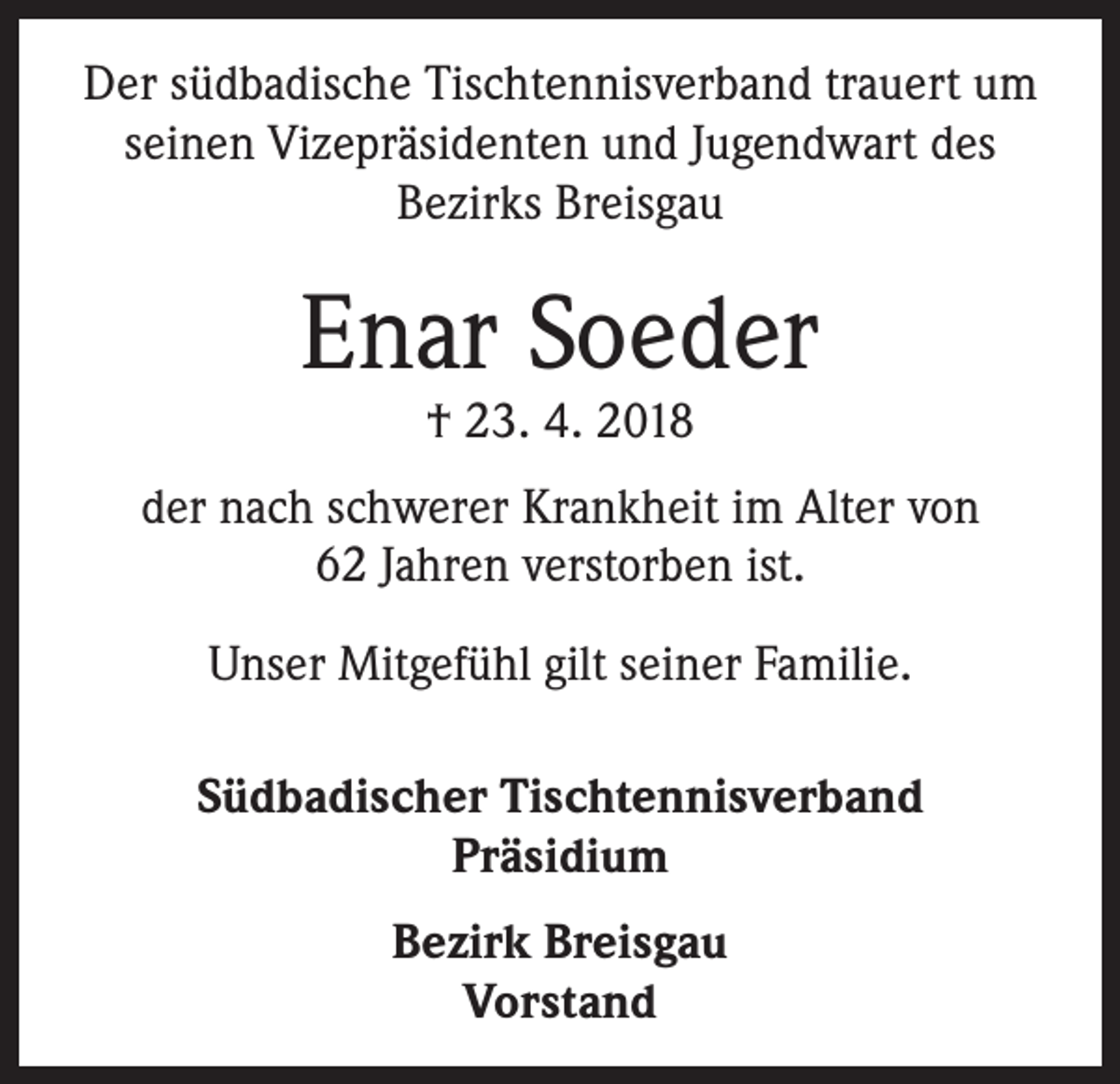 <p>Der südbadische Tischtennisverband trauert um<br />seinen Vizepräsidenten und Jugendwart des<br />­Bezirks Breisgau</p><p>Enar Soeder<br />† 23. 4. 2018</p><p>der nach schwerer Krankheit im Alter von<br />62 Jahren verstorben ist.<br />Unser Mitgefühl gilt seiner Familie.<br />Südbadischer Tischtennisverband<br />Präsidium<br />Bezirk Breisgau<br />Vorstand</p>