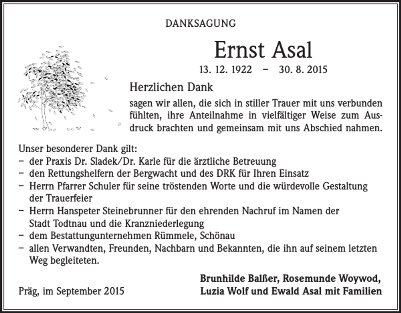 <p>DANKSAGUNG</p><p>Ernst Asal</p><p>13. 12. 1922 – 30. 8. 2015</p><p>Herzlichen Dank<br />sagen wir allen, die sich in stiller Trauer mit uns verbunden<br />fühlten, ihre Anteilnahme in vielfältiger Weise zum Ausdruck brachten und gemeinsam mit uns Abschied nahmen.<br />Unser besonderer Dank gilt:<br />– der Praxis Dr. Sladek/Dr. Karle für die ärztliche Betreuung<br />– den Rettungshelfern der Bergwacht und des DRK für Ihren Einsatz<br />– Herrn Pfarrer Schuler für seine tröstenden Worte und die würdevolle Gestaltung<br />der Trauerfeier<br />– Herrn Hanspeter Steinebrunner für den ehrenden Nachruf im Namen der<br />Stadt Todtnau und die Kranzniederlegung<br />– dem Bestattungunternehmen Rümmele, Schönau<br />– allen Verwandten, Freunden, Nachbarn und Bekannten, die ihn auf seinem letzten<br />Weg begleiteten.</p><p>Präg, im September 2015</p><p>Brunhilde Balßer, Rosemunde Woywod,<br />Luzia Wolf und Ewald Asal mit Familien</p>