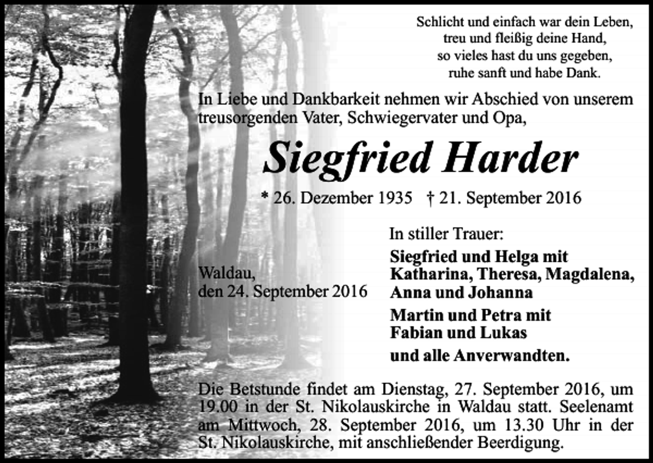 <p>Schlicht und einfach war dein Leben,<br />treu und fleißig deine Hand,<br />so vieles hast du uns gegeben,<br />ruhe sanft und habe Dank.</p><p>In Liebe und Dankbarkeit nehmen wir Abschied von unserem<br />treusorgenden Vater, Schwiegervater und Opa,</p><p>Siegfried Harder<br />* 26. Dezember 1935 † 21. September 2016</p><p>Waldau,<br />den 24. September 2016</p><p>In stiller Trauer:<br />Siegfried und Helga mit<br />Katharina, Theresa, Magdalena,<br />Anna und Johanna<br />Martin und Petra mit<br />Fabian und Lukas<br />und alle Anverwandten.</p><p>Die Betstunde findet am Dienstag, 27. September 2016, um<br />19.00 in der St. Nikolauskirche in Waldau statt. Seelenamt<br />am Mittwoch, 28. September 2016, um 13.30 Uhr in der<br />St. Nikolauskirche, mit anschließender Beerdigung.</p>