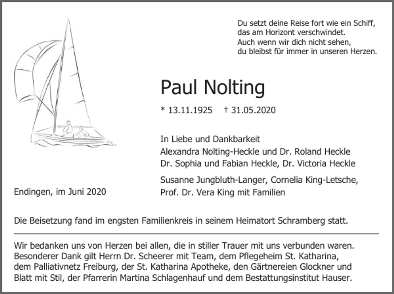 <p>Du setzt deine Reise fort wie ein Schiff,<br />das am Horizont verschwindet.<br />Auch wenn wir dich nicht sehen,<br />du bleibst für immer in unseren Herzen.</p><p>Paul Nolting<br />* 13.11.1925</p><p>† 31.05.2020</p><p>In Liebe und Dankbarkeit<br />Alexandra Nolting-Heckle und Dr. Roland Heckle<br />Dr. Sophia und Fabian Heckle, Dr. Victoria Heckle<br />Endingen, im Juni 2020</p><p>Susanne Jungbluth-Langer, Cornelia King-Letsche,<br />Prof. Dr. Vera King mit Familien</p><p>Die Beisetzung fand im engsten Familienkreis in seinem Heimatort Schramberg statt.<br />Wir bedanken uns von Herzen bei allen, die in stiller Trauer mit uns verbunden waren.<br />Besonderer Dank gilt Herrn Dr. Scheerer mit Team, dem Pflegeheim St. Katharina,<br />dem Palliativnetz Freiburg, der St. Katharina Apotheke, den Gärtnereien Glockner und<br />Blatt mit Stil, der Pfarrerin Martina Schlagenhauf und dem Bestattungsinstitut Hauser.</p>