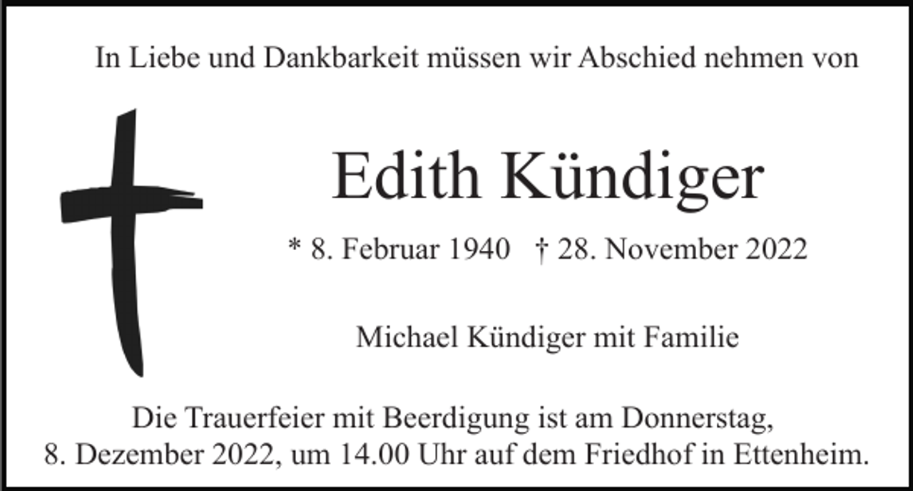 <p>In Liebe und Dankbarkeit müssen wir Abschied nehmen von</p><p>Edith Kündiger<br />* 8. Februar 1940 † 28. November 2022<br />Michael Kündiger mit Familie<br />Die Trauerfeier mit Beerdigung ist am Donnerstag,<br />8. Dezember 2022, um 14.00 Uhr auf dem Friedhof in Ettenheim.</p>