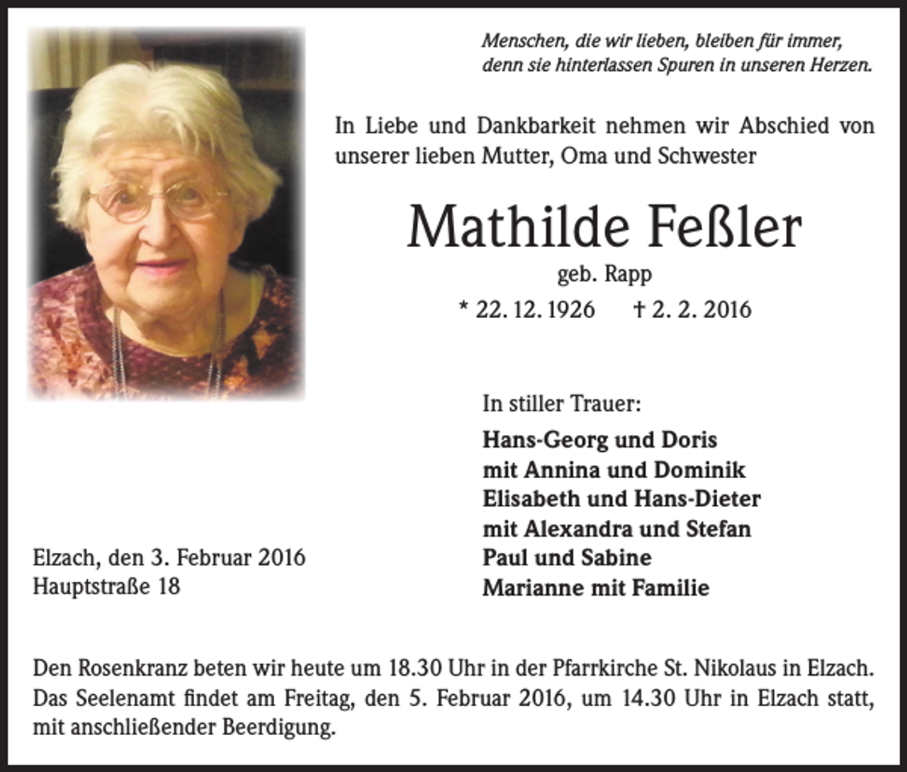 <p>Menschen, die wir lieben, bleiben für immer,<br />denn sie hinterlassen Spuren in unseren Herzen.</p><p>In Liebe und Dankbarkeit nehmen wir Abschied von<br />unserer lieben Mutter, Oma und Schwester</p><p>Mathilde Feßler<br />geb. Rapp<br />* 22. 12. 1926 † 2. 2. 2016</p><p>Elzach, den 3. Februar 2016<br />Hauptstraße 18</p><p>In stiller Trauer:<br />Hans-Georg und Doris<br />mit Annina und Dominik<br />Elisabeth und Hans-Dieter<br />mit Alexandra und Stefan<br />Paul und Sabine<br />Marianne mit Familie</p><p>Den Rosenkranz beten wir heute um 18.30 Uhr in der Pfarrkirche St. Nikolaus in Elzach.<br />Das Seelenamt findet am Freitag, den 5. Februar 2016, um 14.30 Uhr in Elzach statt,<br />mit anschließender Beerdigung.</p>