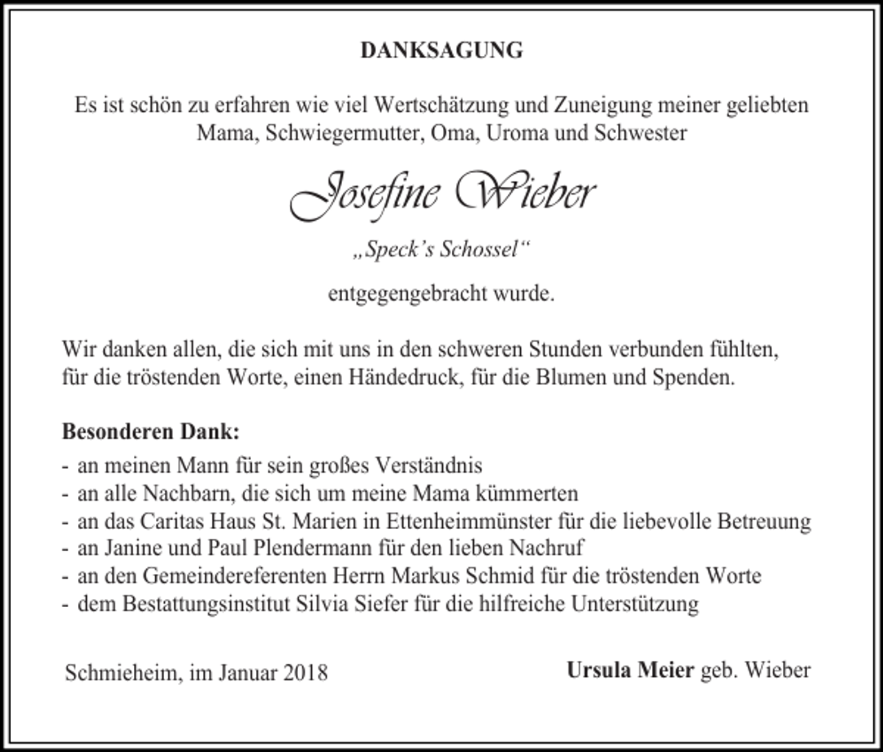 <p>DANKSAGUNG<br />Es ist schön zu erfahren wie viel Wertschätzung und Zuneigung meiner geliebten<br />Mama, Schwiegermutter, Oma, Uroma und Schwester</p><p>Josefine Wieber<br />„Speck’s Schossel“<br />entgegengebracht wurde.<br />Wir danken allen, die sich mit uns in den schweren Stunden verbunden fühlten,<br />für die tröstenden Worte, einen Händedruck, für die Blumen und Spenden.<br />Besonderen Dank:<br />- an meinen Mann für sein großes Verständnis<br />- an alle Nachbarn, die sich um meine Mama kümmerten<br />- an das Caritas Haus St. Marien in Ettenheimmünster für die liebevolle Betreuung<br />- an Janine und Paul Plendermann für den lieben Nachruf<br />- an den Gemeindereferenten Herrn Markus Schmid für die tröstenden Worte<br />- dem Bestattungsinstitut Silvia Siefer für die hilfreiche Unterstützung<br />Schmieheim, im Januar 2018</p><p>Ursula Meier geb. Wieber</p>