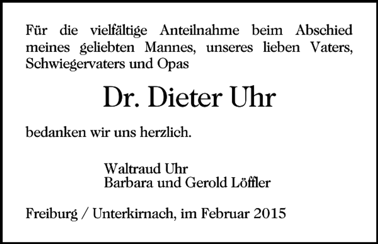 <p>Für die vielfältige Anteilnahme beim Abschied<br />meines geliebten Mannes, unseres lieben Vaters,<br />Schwiegervaters und Opas</p><p>Dr. Dieter Uhr<br />bedanken wir uns herzlich.<br />Waltraud Uhr<br />Barbara und Gerold Löffler<br />Freiburg / Unterkirnach, im Februar 2015</p>