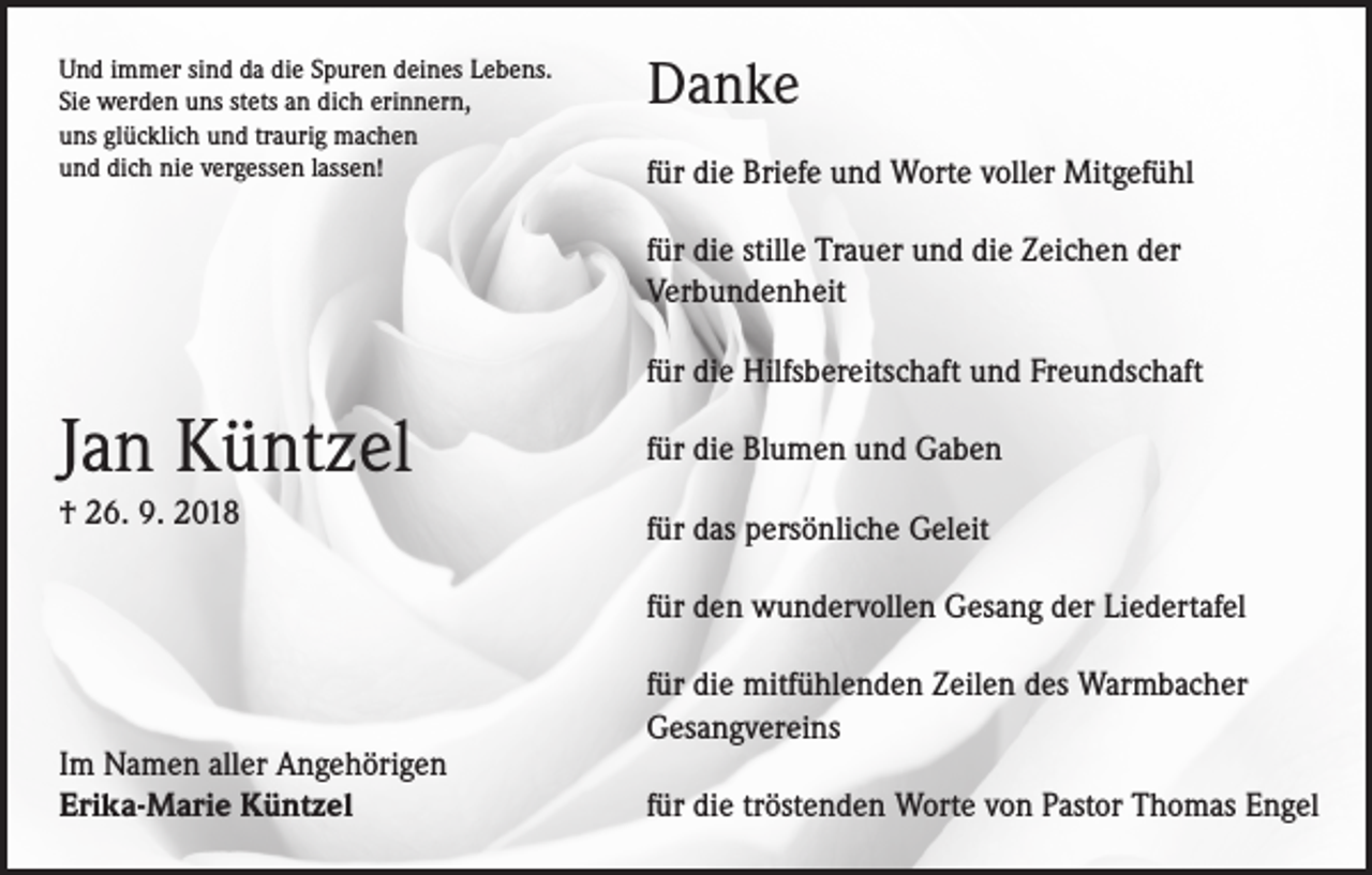 <p>Und immer sind da die Spuren deines Lebens.<br />Sie werden uns stets an dich erinnern,<br />uns glücklich und traurig machen<br />und dich nie vergessen lassen!</p><p>Danke<br />für die Briefe und Worte voller Mitgefühl<br />für die stille Trauer und die Zeichen der<br />Verbundenheit<br />für die Hilfsbereitschaft und Freundschaft</p><p>Jan Küntzel</p><p>für die Blumen und Gaben</p><p>† 26. 9. 2018</p><p>für das persönliche Geleit<br />für den wundervollen Gesang der Liedertafel</p><p>Im Namen aller Angehörigen<br />Erika-Marie Küntzel</p><p>für die mitfühlenden Zeilen des Warmbacher<br />Gesangvereins<br />für die tröstenden Worte von Pastor Thomas Engel</p>
