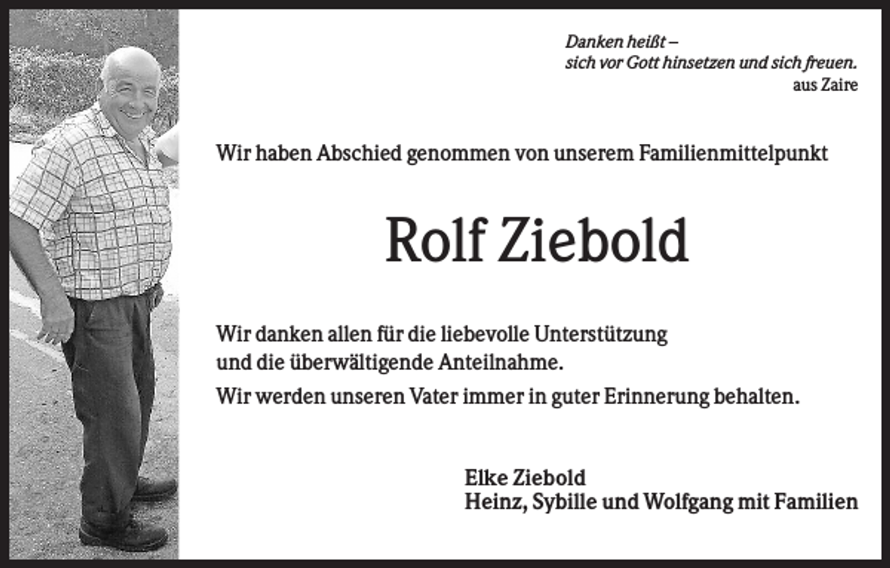 <p>Danken heißt –<br />sich vor Gott hinsetzen und sich freuen.<br />aus Zaire</p><p>Wir haben Abschied genommen von unserem Familienmittelpunkt</p><p>Rolf Ziebold<br />Wir danken allen für die liebevolle Unterstützung<br />und die überwältigende Anteilnahme.<br />Wir werden unseren Vater immer in guter Erinnerung behalten.</p><p>Elke Ziebold<br />Heinz, Sybille und Wolfgang mit Familien</p>