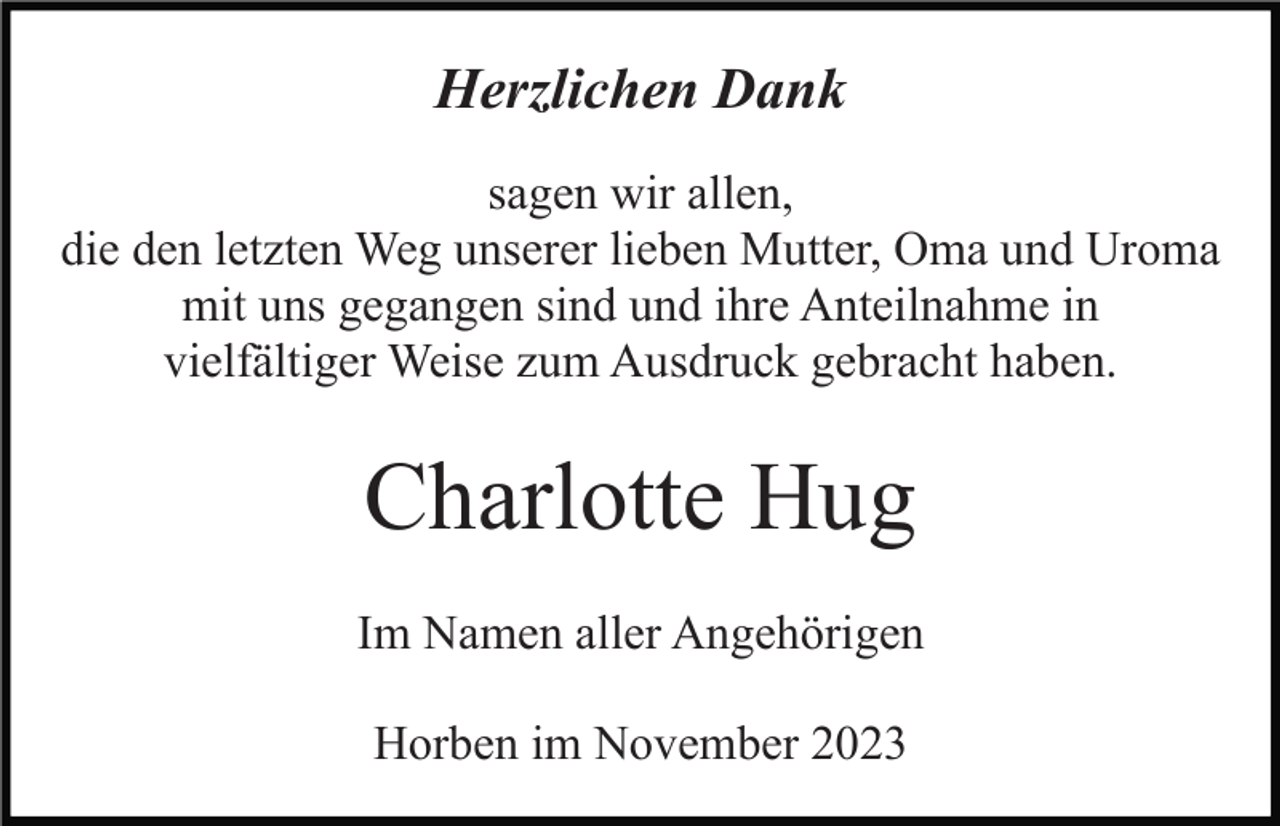 <p>Herzlichen Dank<br />sagen wir allen,<br />die den letzten Weg unserer lieben Mutter, Oma und Uroma<br />mit uns gegangen sind und ihre Anteilnahme in<br />vielfältiger Weise zum Ausdruck gebracht haben.</p><p>Charlotte Hug<br />Im Namen aller Angehörigen<br />Horben im November 2023</p>