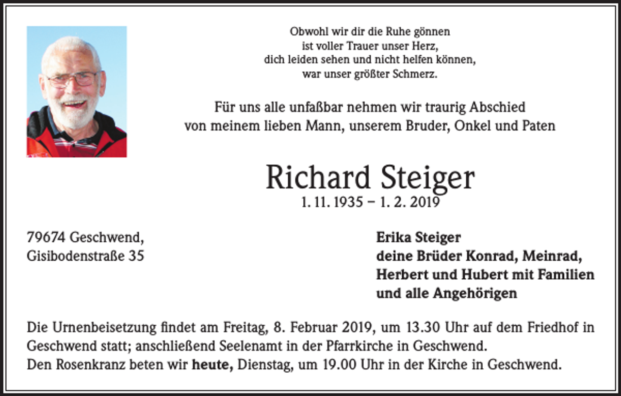 <p>Obwohl wir dir die Ruhe gönnen<br />ist voller Trauer unser Herz,<br />dich leiden sehen und nicht helfen können,<br />war unser größter Schmerz.</p><p>Für uns alle unfaßbar nehmen wir traurig Abschied<br />von meinem lieben Mann, unserem Bruder, Onkel und Paten</p><p>Richard Steiger<br />1. 11. 1935 – 1. 2. 2019</p><p>79674 Geschwend,<br />Erika Steiger<br />Gisibodenstraße 35 deine Brüder Konrad, Meinrad,<br />Herbert und Hubert mit Familien<br />und alle Angehörigen<br />Die Urnenbeisetzung findet am Freitag, 8. Februar 2019, um 13.30 Uhr auf dem Friedhof in<br />Geschwend statt; anschließend Seelenamt in der Pfarrkirche in Geschwend.<br />Den Rosenkranz beten wir heute, Dienstag, um 19.00 Uhr in der Kirche in Geschwend.</p>
