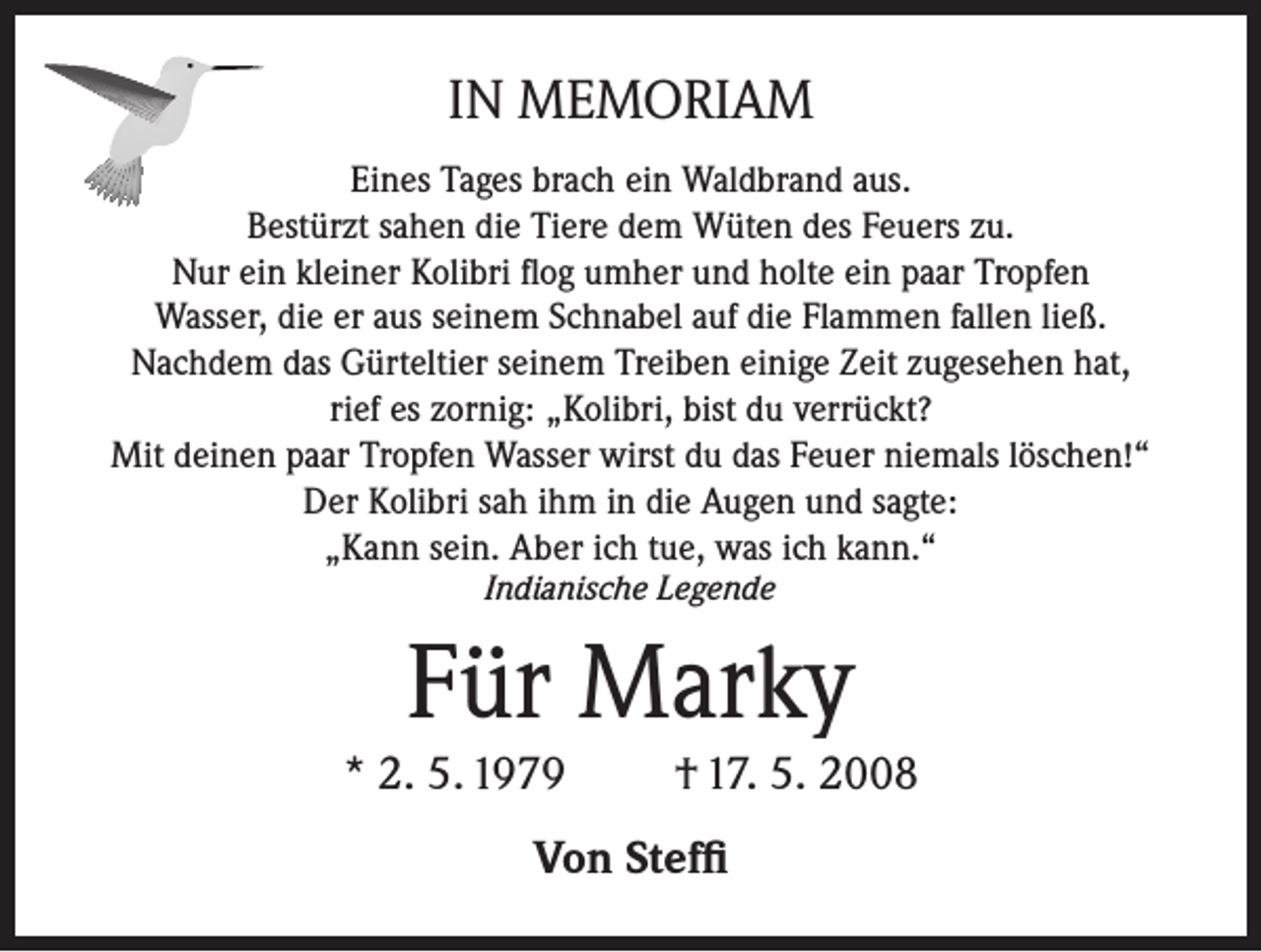 <p>IN MEMORIAM<br />Eines Tages brach ein Waldbrand aus.<br />Bestürzt sahen die Tiere dem Wüten des Feuers zu.<br />Nur ein kleiner Kolibri flog umher und holte ein paar Tropfen<br />Wasser, die er aus seinem Schnabel auf die Flammen fallen ließ.<br />Nachdem das Gürteltier seinem Treiben einige Zeit zugesehen hat,<br />rief es zornig: „Kolibri, bist du verrückt?<br />Mit deinen paar Tropfen Wasser wirst du das Feuer niemals löschen!“<br />Der Kolibri sah ihm in die Augen und sagte:<br />„Kann sein. Aber ich tue, was ich kann.“<br />Indianische Legende</p><p>Für Marky<br />* 2. 5. 1979</p><p>† 17. 5. 2008</p><p>Von Steffi</p>