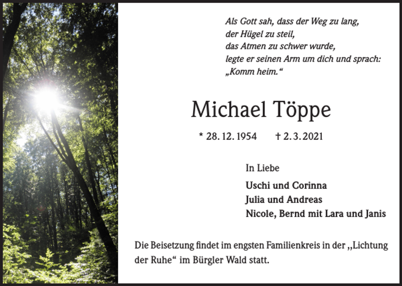 <p>Als Gott sah, dass der Weg zu lang,<br />der Hügel zu steil,<br />das Atmen zu schwer wurde,<br />legte er seinen Arm um dich und sprach:<br />„Komm heim.“</p><p>Michael Töppe<br />* 28. 12. 1954</p><p>† 2. 3. 2021</p><p>In Liebe<br />Uschi und Corinna<br />Julia und Andreas<br />Nicole, Bernd mit Lara und Janis<br />Die Beisetzung findet im engsten Familienkreis in der ,,Lichtung<br />der Ruhe“ im Bürgler Wald statt.</p>