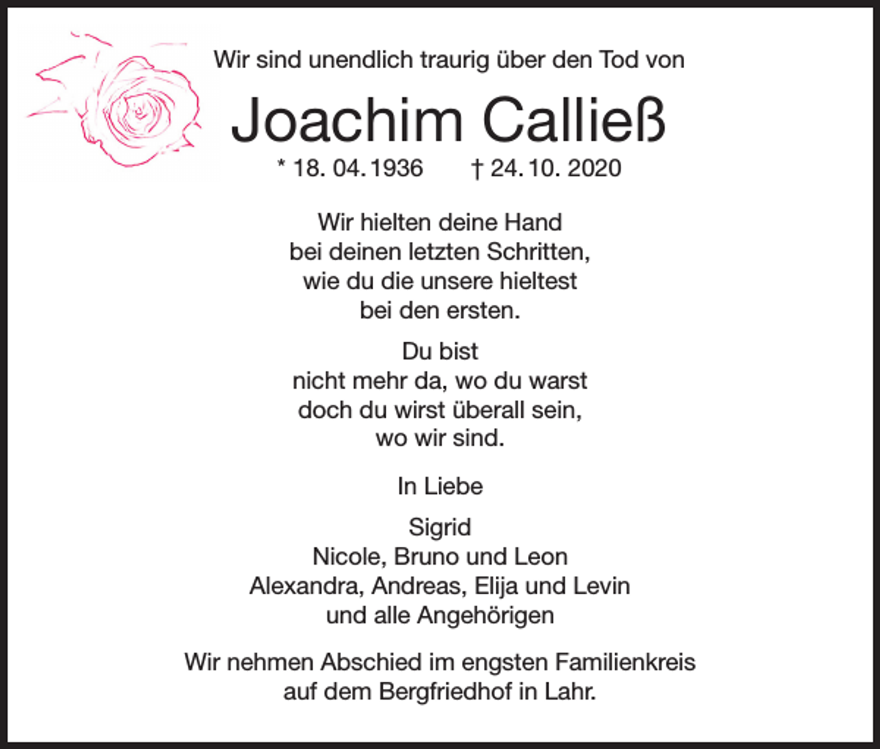 <p>Wir sind unendlich traurig über den Tod von</p><p>Joachim Calließ<br />* 18. 04. 1936</p><p>† 24. 10. 2020</p><p>Wir hielten deine Hand<br />bei deinen letzten Schritten,<br />wie du die unsere hieltest<br />bei den ersten.<br />Du bist<br />nicht mehr da, wo du warst<br />doch du wirst überall sein,<br />wo wir sind.<br />In Liebe<br />Sigrid<br />Nicole, Bruno und Leon<br />Alexandra, Andreas, Elija und Levin<br />und alle Angehörigen<br />Wir nehmen Abschied im engsten Familienkreis<br />auf dem Bergfriedhof in Lahr.</p>