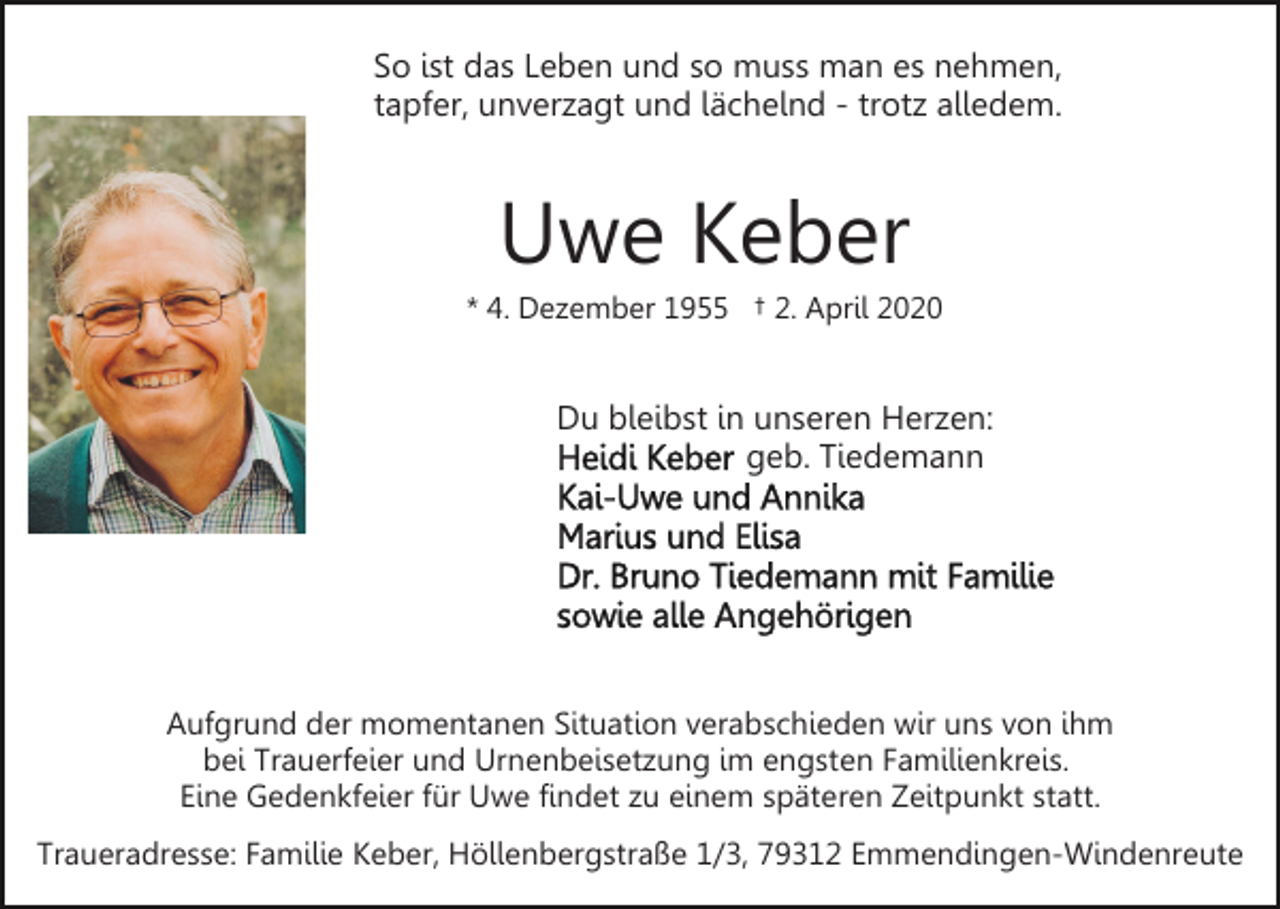 <p>So ist das Leben und so muss man es nehmen,<br />tapfer, unverzagt und lächelnd - trotz alledem.</p><p>Uwe Keber<br />* 4. Dezember 1955 † 2. April 2020</p><p>Du bleibst in unseren Herzen:<br />geb. Tiedemann</p><p>Aufgrund der momentanen Situation verabschieden wir uns von ihm<br />bei Trauerfeier und Urnenbeisetzung im engsten Familienkreis.<br />Eine Gedenkfeier für Uwe findet zu einem späteren Zeitpunkt statt.<br />Traueradresse: Familie Keber, Höllenbergstraße 1/3, 79312 Emmendingen-Windenreute</p>