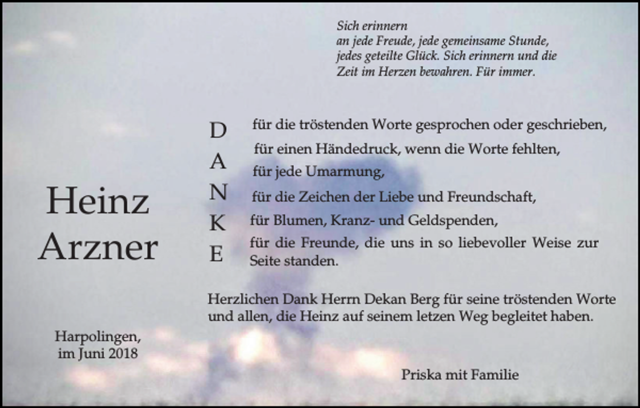 <p>Sich erinnern<br />an jede Freude, jede gemeinsame Stunde,<br />jedes geteilte Glück. Sich erinnern und die<br />Zeit im Herzen bewahren. Für immer.</p><p>Heinz<br />Arzner</p><p>D<br />A<br />N<br />K<br />E</p><p>für die tröstenden Worte gesprochen oder geschrieben,<br />für einen Händedruck, wenn die Worte fehlten,<br />für jede Umarmung,<br />für die Zeichen der Liebe und Freundschaft,<br />für Blumen, Kranz- und Geldspenden,<br />für die Freunde, die uns in so liebevoller Weise zur<br />Seite standen.</p><p>Herzlichen Dank Herrn Dekan Berg für seine tröstenden Worte<br />und allen, die Heinz auf seinem letzen Weg begleitet haben.<br />Harpolingen,<br />im Juni 2018<br />Priska mit Familie</p>
