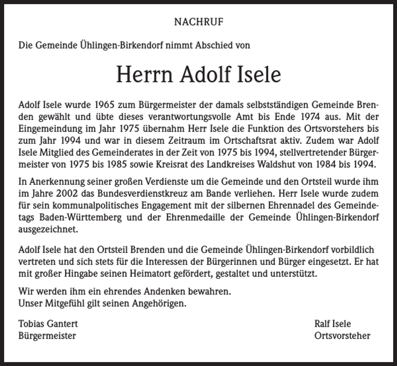 <p>NACHRUF<br />Die Gemeinde Ühlingen-Birkendorf nimmt Abschied von</p><p>Herrn Adolf Isele<br />Adolf Isele wurde 1965 zum Bürgermeister der damals selbstständigen Gemeinde Brenden gewählt und übte dieses verantwortungsvolle Amt bis Ende 1974 aus. Mit der<br />Eingemeindung im Jahr 1975 übernahm Herr Isele die Funktion des Ortsvorstehers bis<br />zum Jahr 1994 und war in diesem Zeitraum im Ortschaftsrat aktiv. Zudem war Adolf<br />Isele Mitglied des Gemeinderates in der Zeit von 1975 bis 1994, stellvertretender Bürgermeister von 1975 bis 1985 sowie Kreisrat des Landkreises Waldshut von 1984 bis 1994.<br />In Anerkennung seiner großen Verdienste um die Gemeinde und den Ortsteil wurde ihm<br />im Jahre 2002 das Bundesverdienstkreuz am Bande verliehen. Herr Isele wurde zudem<br />für sein kommunalpolitisches Engagement mit der silbernen Ehrennadel des Gemeindetags Baden-Württemberg und der Ehrenmedaille der Gemeinde Ühlingen-Birkendorf<br />ausgezeichnet.<br />Adolf Isele hat den Ortsteil Brenden und die Gemeinde Ühlingen-Birkendorf vorbildlich<br />vertreten und sich stets für die Interessen der Bürgerinnen und Bürger eingesetzt. Er hat<br />mit großer Hingabe seinen Heimatort gefördert, gestaltet und unterstützt.<br />Wir werden ihm ein ehrendes Andenken bewahren.<br />Unser Mitgefühl gilt seinen Angehörigen.<br />Tobias Gantert<br />Bürgermeister</p><p>Ralf Isele<br />Ortsvorsteher</p>