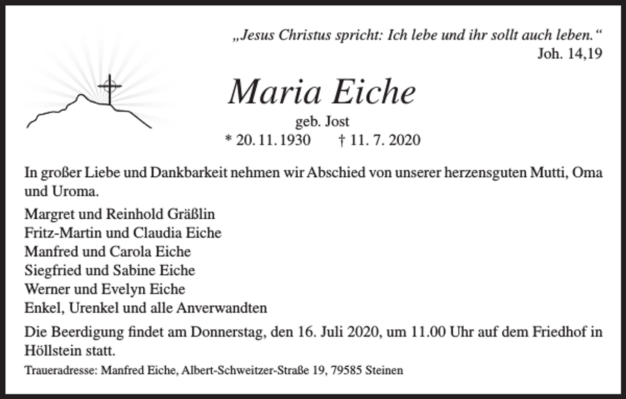 <p>„Jesus Christus spricht: Ich lebe und ihr sollt auch leben.“<br />Joh. 14,19</p><p>Maria Eiche<br />geb. Jost<br />* 20. 11. 1930<br />† 11. 7. 2020<br />In großer Liebe und Dankbarkeit nehmen wir Abschied von unserer herzensguten Mutti, Oma<br />und Uroma.<br />Margret und Reinhold Gräßlin<br />Fritz-Martin und Claudia Eiche<br />Manfred und Carola Eiche<br />Siegfried und Sabine Eiche<br />Werner und Evelyn Eiche<br />Enkel, Urenkel und alle Anverwandten<br />Die Beerdigung findet am Donnerstag, den 16. Juli 2020, um 11.00 Uhr auf dem Friedhof in<br />Höllstein statt.<br />Traueradresse: Manfred Eiche, Albert-Schweitzer-Straße 19, 79585 Steinen</p>