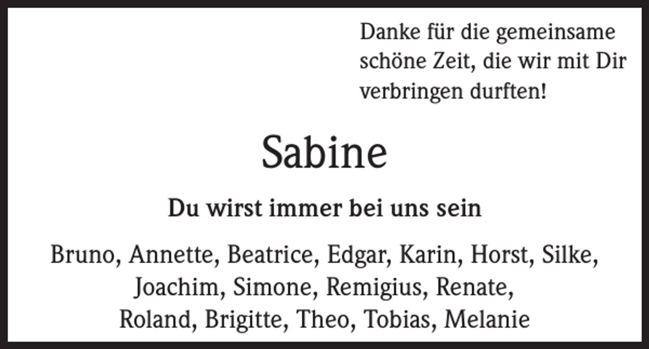 <p>Danke für die gemeinsame<br />schöne Zeit, die wir mit Dir<br />verbringen durften!</p><p>Sabine<br />Du wirst immer bei uns sein<br />Bruno, Annette, Beatrice, Edgar, Karin, Horst, Silke,<br />Joachim, Simone, Remigius, Renate,<br />Roland, Brigitte, Theo, Tobias, Melanie</p>