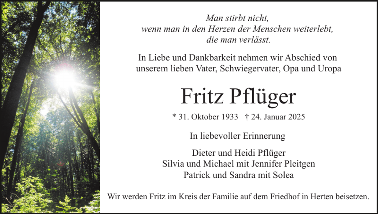 <p>Man stirbt nicht,<br />wenn man in den Herzen der Menschen weiterlebt,<br />die man verlässt.<br />In Liebe und Dankbarkeit nehmen wir Abschied von<br />unserem lieben Vater, Schwiegervater, Opa und Uropa</p><p>Fritz Pflüger<br />* 31. Oktober 1933 † 24. Januar 2025</p><p>In liebevoller Erinnerung<br />Dieter und Heidi Pflüger<br />Silvia und Michael mit Jennifer Pleitgen<br />Patrick und Sandra mit Solea<br />Wir werden Fritz im Kreis der Familie auf dem Friedhof in Herten beisetzen.</p>