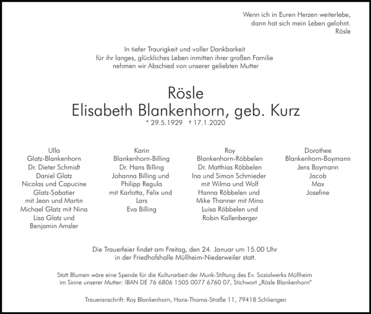 <p>Wenn ich in Euren Herzen weiterlebe,<br />dann hat sich mein Leben gelohnt.<br />Rösle<br />In tiefer Traurigkeit und voller Dankbarkeit<br />für ihr langes, glückliches Leben inmitten ihrer großen Familie<br />nehmen wir Abschied von unserer geliebten Mutter</p><p>Rösle<br />Elisabeth Blankenhorn, geb. Kurz<br />* 29.5.1929 † 17.1.2020</p><p>Ulla<br />Glatz-Blankenhorn<br />Dr. Dieter Schmidt<br />Daniel Glatz<br />Nicolas und Capucine<br />Glatz-Sabatier<br />mit Jean und Martin<br />Michael Glatz mit Nina<br />Lisa Glatz und<br />Benjamin Amsler</p><p>Karin<br />Blankenhorn-Billing<br />Dr. Hans Billing<br />Johanna Billing und<br />Philipp Regula<br />mit Karlotta, Felix und<br />Lars<br />Eva Billing</p><p>Roy<br />Blankenhorn-Röbbelen<br />Dr. Matthias Röbbelen<br />Ina und Simon Schmieder<br />mit Wilma und Wolf<br />Hanna Röbbelen und<br />Mike Thanner mit Mino<br />Luisa Röbbelen und<br />Robin Kallenberger</p><p>Dorothee<br />Blankenhorn-Boymann<br />Jens Boymann<br />Jacob<br />Max<br />Josefine</p><p>Die Trauerfeier findet am Freitag, den 24. Januar um 15.00 Uhr<br />in der Friedhofshalle Müllheim-Niederweiler statt.<br />Statt Blumen wäre eine Spende für die Kulturarbeit der Munk-Stiftung des Ev. Sozialwerks Müllheim<br />im Sinne unserer Mutter: IBAN DE 7806 1505 0077 6767, Stichwort „Rösle Blankenhorn“<br />Traueranschrift: Roy Blankenhorn, Hans-Thoma-Straße 11, 79418 Schliengen</p>