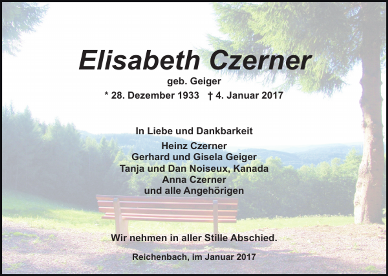 <p>Elisabeth Czerner<br />geb. Geiger<br />* 28. Dezember 1933 † 4. Januar 2017</p><p>In Liebe und Dankbarkeit<br />Heinz Czerner<br />Gerhard und Gisela Geiger<br />Tanja und Dan Noiseux, Kanada<br />Anna Czerner<br />und alle Angehörigen</p><p>Wir nehmen in aller Stille Abschied.<br />Reichenbach, im Januar 2017</p>