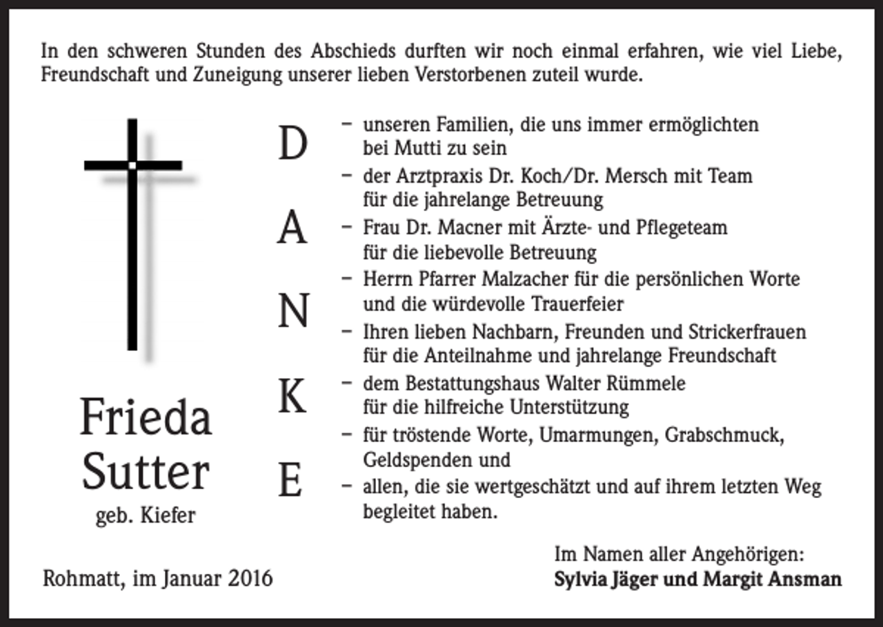<p>In den schweren Stunden des Abschieds durften wir noch einmal erfahren, wie viel Liebe,<br />Freundschaft und Zuneigung unserer lieben Verstorbenen zuteil wurde.</p><p>D<br />A<br />N</p><p>Frieda<br />Sutter<br />geb. Kiefer</p><p>Rohmatt, im Januar 2016</p><p>K<br />E</p><p>– unseren Familien, die uns immer ermöglichten<br />bei Mutti zu sein<br />– der Arztpraxis Dr. Koch/Dr. Mersch mit Team<br />für die jahrelange Betreuung<br />– Frau Dr. Macner mit Ärzte- und Pflegeteam<br />für die liebevolle Betreuung<br />– Herrn Pfarrer Malzacher für die persönlichen Worte<br />und die würdevolle Trauerfeier<br />– Ihren lieben Nachbarn, Freunden und Strickerfrauen<br />für die Anteilnahme und jahrelange Freundschaft<br />– dem Bestattungshaus Walter Rümmele<br />für die hilfreiche Unterstützung<br />– für tröstende Worte, Umarmungen, Grabschmuck,<br />Geldspenden und<br />– allen, die sie wertgeschätzt und auf ihrem letzten Weg<br />begleitet haben.<br />Im Namen aller Angehörigen:<br />Sylvia Jäger und Margit Ansman</p>