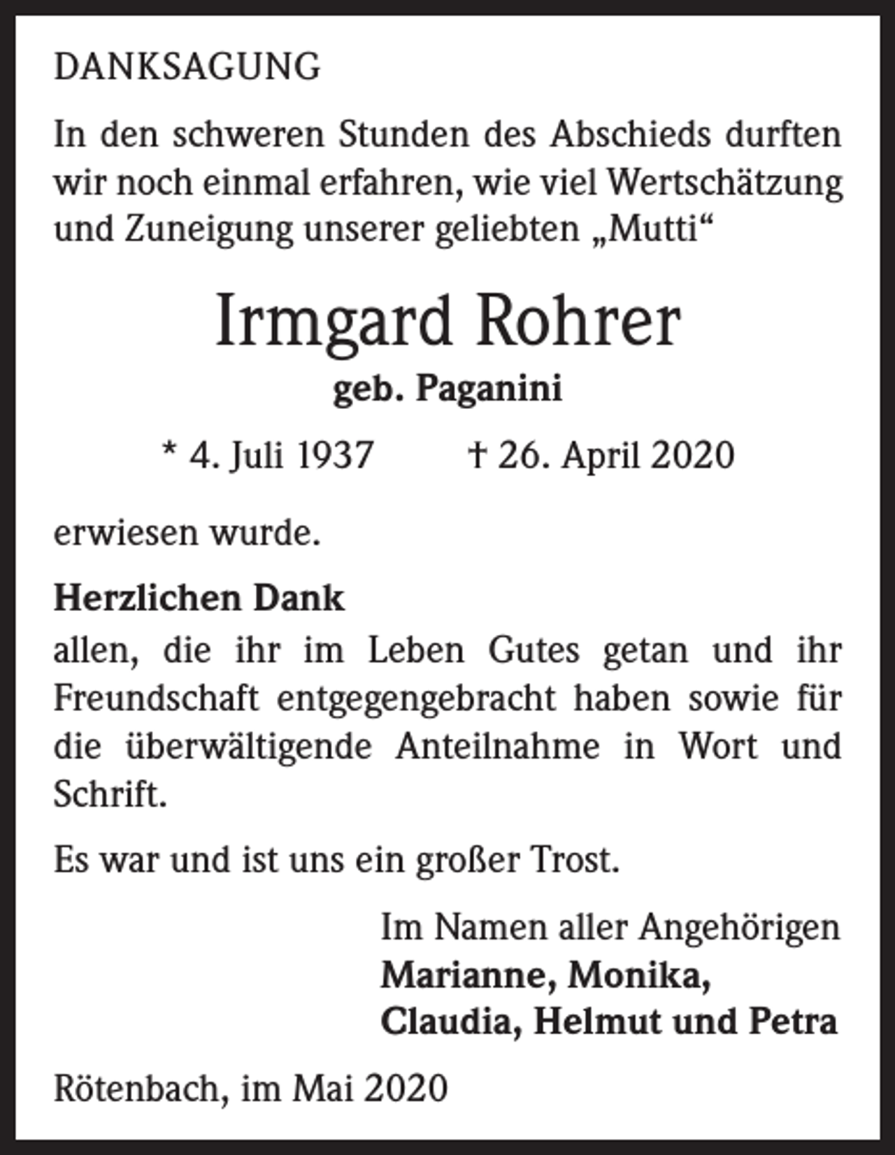 <p>DANKSAGUNG<br />In den schweren Stunden des Abschieds durften<br />wir noch einmal erfahren, wie viel Wertschätzung<br />und Zuneigung unserer geliebten „Mutti“</p><p>Irmgard Rohrer<br />geb. Paganini<br />* 4. Juli 1937</p><p>† 26. April 2020</p><p>erwiesen wurde.<br />Herzlichen Dank<br />allen, die ihr im Leben Gutes getan und ihr<br />Freundschaft entgegengebracht haben sowie für<br />die überwältigende Anteilnahme in Wort und<br />Schrift.<br />Es war und ist uns ein großer Trost.<br />Im Namen aller Angehörigen<br />Marianne, Monika,<br />Claudia, Helmut und Petra<br />Rötenbach, im Mai 2020</p>