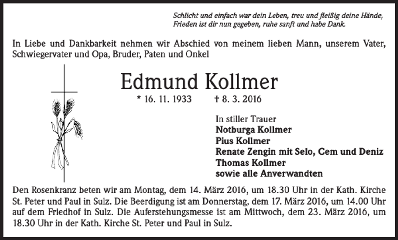 <p>Schlicht und einfach war dein Leben, treu und fleißig deine Hände,<br />Frieden ist dir nun gegeben, ruhe sanft und habe Dank.</p><p>In Liebe und Dankbarkeit nehmen wir Abschied von meinem lieben Mann, unserem Vater,<br />Schwiegervater und Opa, Bruder, Paten und Onkel</p><p>Edmund Kollmer<br />* 16. 11. 1933</p><p>† 8. 3. 2016</p><p>In stiller Trauer<br />Notburga Kollmer<br />Pius Kollmer<br />Renate Zengin mit Selo, Cem und Deniz<br />Thomas Kollmer<br />sowie alle Anverwandten<br />Den Rosenkranz beten wir am Montag, dem 14. März 2016, um 18.30 Uhr in der Kath. Kirche<br />St. Peter und Paul in Sulz. Die Beerdigung ist am Donnerstag, dem 17. März 2016, um 14.00 Uhr<br />auf dem Friedhof in Sulz. Die Auferstehungsmesse ist am Mittwoch, dem 23. März 2016, um<br />18.30 Uhr in der Kath. Kirche St. Peter und Paul in Sulz.</p>