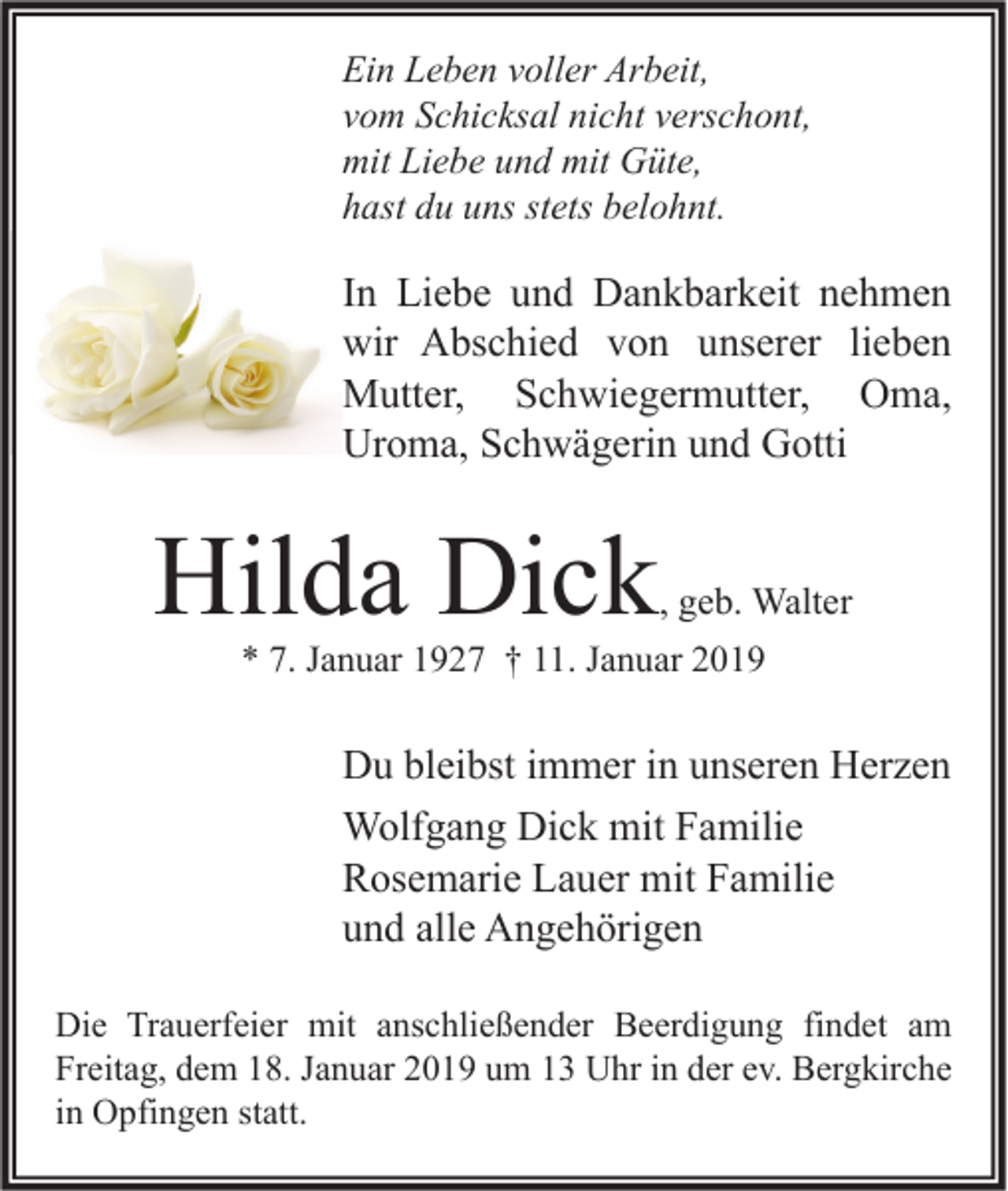 <p>Ein Leben voller Arbeit,<br />vom Schicksal nicht verschont,<br />mit Liebe und mit Güte,<br />hast du uns stets belohnt.</p><p>In Liebe und Dankbarkeit nehmen<br />wir Abschied von unserer lieben<br />Mutter, Schwiegermutter, Oma,<br />Uroma, Schwägerin und Gotti</p><p>Hilda Dick</p><p>, geb. Walter</p><p>* 7. Januar 1927 † 11. Januar 2019</p><p>Du bleibst immer in unseren Herzen<br />Wolfgang Dick mit Familie<br />Rosemarie Lauer mit Familie<br />und alle Angehörigen<br />Die Trauerfeier mit anschließender Beerdigung findet am<br />Freitag, dem 18. Januar 2019 um 13 Uhr in der ev. Bergkirche<br />in Opfingen statt.</p>