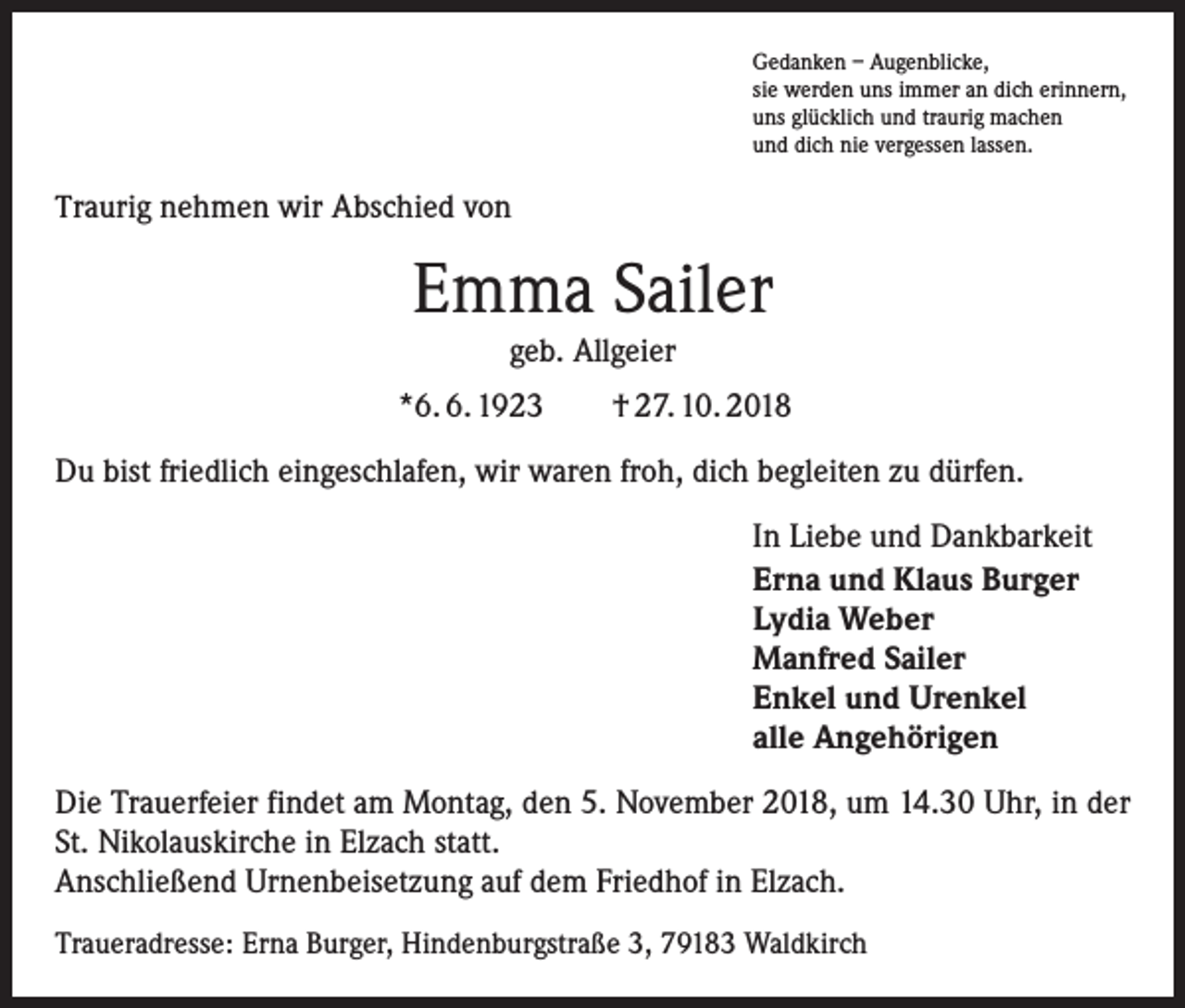 <p>Gedanken – Augenblicke,<br />sie werden uns immer an dich erinnern,<br />uns glücklich und traurig machen<br />und dich nie vergessen lassen.</p><p>Traurig nehmen wir Abschied von</p><p>Emma Sailer<br />geb. Allgeier</p><p>*6. 6. 1923 † 27. 10. 2018<br />Du bist friedlich eingeschlafen, wir waren froh, dich begleiten zu dürfen.<br />In Liebe und Dankbarkeit<br />Erna und Klaus Burger<br />Lydia Weber<br />Manfred Sailer<br />Enkel und Urenkel<br />alle Angehörigen<br />Die Trauerfeier findet am Montag, den 5. November 2018, um 14.30 Uhr, in der<br />St. Nikolauskirche in Elzach statt.<br />Anschließend Urnenbeisetzung auf dem Friedhof in Elzach.<br />Traueradresse: Erna Burger, Hindenburgstraße 3, 79183 Waldkirch</p>