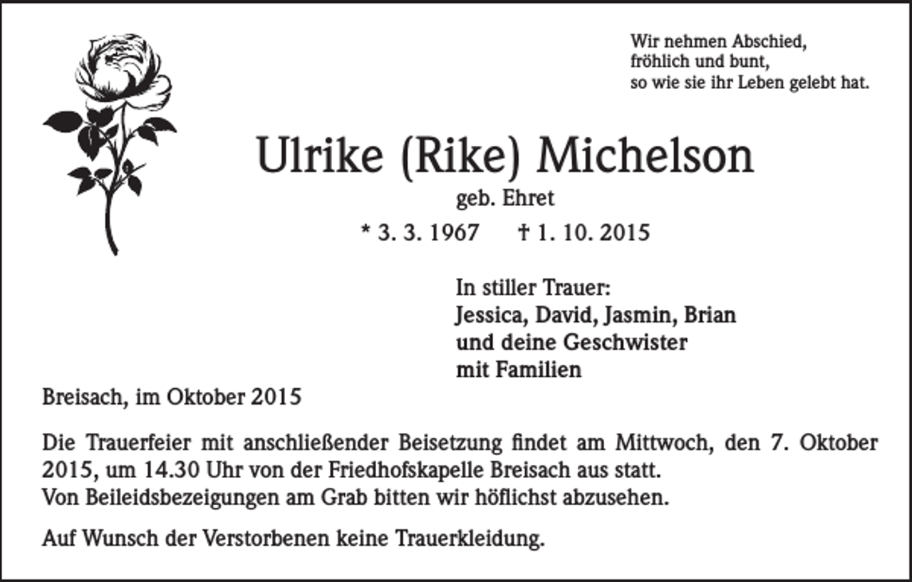 <p>Wir nehmen Abschied,<br />fröhlich und bunt,<br />so wie sie ihr Leben gelebt hat.</p><p>Ulrike (Rike) Michelson<br />geb. Ehret<br />* 3. 3. 1967<br />† 1. 10. 2015</p><p>Breisach, im Oktober 2015</p><p>In stiller Trauer:<br />Jessica, David, Jasmin, Brian<br />und deine Geschwister<br />mit Familien</p><p>Die Trauerfeier mit anschließender Beisetzung findet am Mittwoch, den 7. Oktober<br />2015, um 14.30 Uhr von der Friedhofskapelle Breisach aus statt.<br />Von Beileidsbezeigungen am Grab bitten wir höflichst abzusehen.<br />Auf Wunsch der Verstorbenen keine Trauerkleidung.</p>