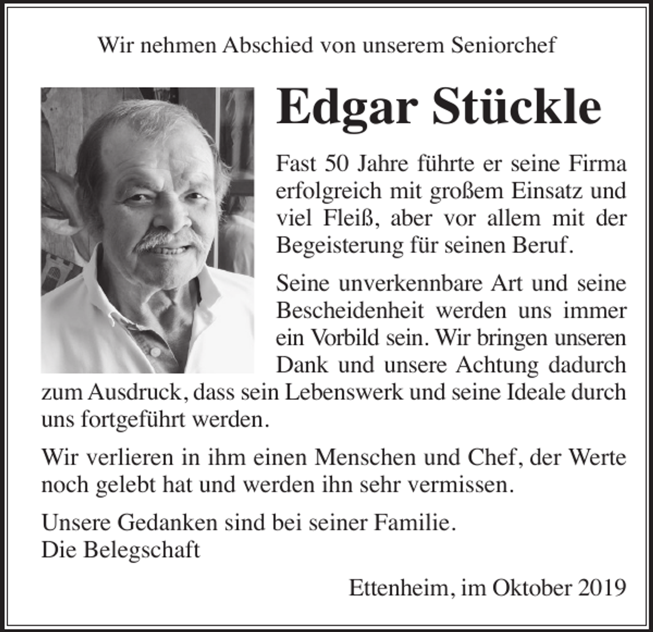 <p>Wir nehmen Abschied von unserem Seniorchef</p><p>Edgar Stückle<br />Fast 50 Jahre führte er seine Firma<br />erfolgreich mit großem Einsatz und<br />viel Fleiß, aber vor allem mit der<br />Begeisterung für seinen Beruf.<br />Seine unverkennbare Art und seine<br />Bescheidenheit werden uns immer<br />ein Vorbild sein. Wir bringen unseren<br />Dank und unsere Achtung dadurch<br />zum Ausdruck, dass sein Lebenswerk und seine Ideale durch<br />uns fortgeführt werden.<br />Wir verlieren in ihm einen Menschen und Chef, der Werte<br />noch gelebt hat und werden ihn sehr vermissen.<br />Unsere Gedanken sind bei seiner Familie.<br />Die Belegschaft<br />Ettenheim, im Oktober 2019</p>