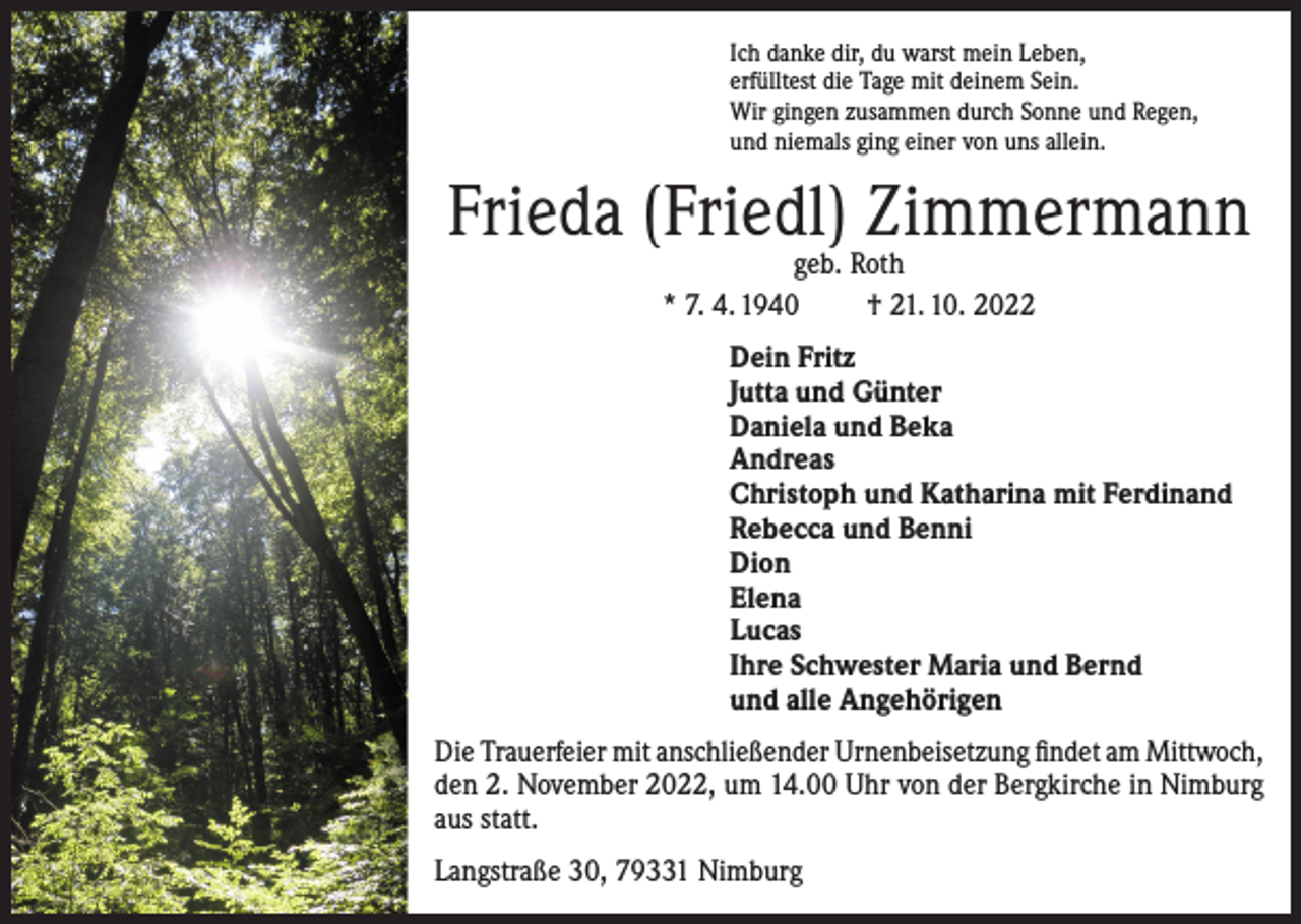 <p>Ich danke dir, du warst mein Leben,<br />erfülltest die Tage mit deinem Sein.<br />Wir gingen zusammen durch Sonne und Regen,<br />und niemals ging einer von uns allein.</p><p>Frieda (Friedl) Zimmermann<br />geb. Roth<br />* 7. 4. 1940<br />† 21. 10. 2022</p><p>Dein Fritz<br />Jutta und Günter<br />Daniela und Beka<br />Andreas<br />Christoph und Katharina mit Ferdinand<br />Rebecca und Benni<br />Dion<br />Elena<br />Lucas<br />Ihre Schwester Maria und Bernd<br />und alle Angehörigen<br />Die Trauerfeier mit anschließender Urnenbeisetzung findet am Mittwoch,<br />den 2. November 2022, um 14.00 Uhr von der Bergkirche in Nimburg<br />aus statt.<br />Langstraße 30, 79331 Nimburg</p>