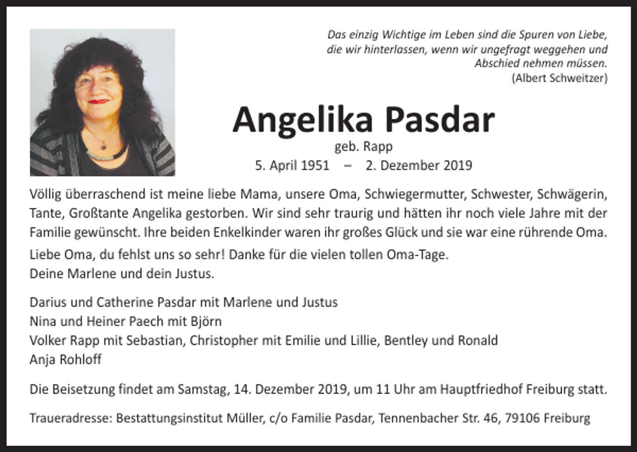<p>Das einzig Wichtige im Leben sind die Spuren von Liebe,<br />die wir hinterlassen, wenn wir ungefragt weggehen und<br />Abschied nehmen müssen.<br />(Albert Schweitzer)</p><p>Angelika Pasdar<br />geb. Rapp<br />5. April 1951 – 2. Dezember 2019</p><p>Völlig überraschend ist meine liebe Mama, unsere Oma, Schwiegermutter, ­Schwester, Schwägerin,<br />Tante, Großtante Angelika gestorben. Wir sind sehr traurig und hätten ihr noch viele Jahre mit der<br />Familie gewünscht. Ihre beiden Enkelkinder waren ihr großes Glück und sie war eine rührende Oma.<br />Liebe Oma, du fehlst uns so sehr! Danke für die vielen tollen Oma-Tage.<br />Deine Marlene und dein Justus.<br />Darius und Catherine Pasdar mit Marlene und Justus<br />Nina und Heiner Paech mit Björn<br />Volker Rapp mit Sebastian, Christopher mit Emilie und Lillie, Bentley und Ronald<br />Anja Rohloff<br />Die Beisetzung findet am Samstag, 14. Dezember 2019, um 11 Uhr am Hauptfriedhof Freiburg statt.<br />Traueradresse: Bestattungsinstitut Müller, c/o Familie Pasdar, Tennenbacher Str. 46, 79106 Freiburg</p>