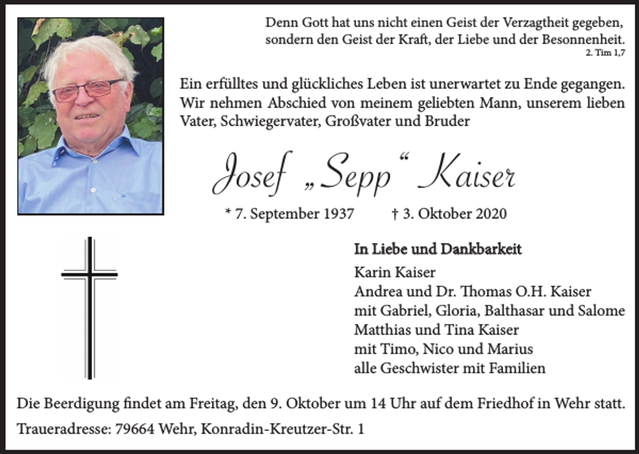 <p>Denn Gott hat uns nicht einen Geist der Verzagtheit gegeben,<br />sondern den Geist der Kraft, der Liebe und der Besonnenheit.<br />2. Tim 1,7</p><p>Ein erfülltes und glückliches Leben ist unerwartet zu Ende gegangen.<br />Wir nehmen Abschied von meinem geliebten Mann, unserem lieben<br />Vater, Schwiegervater, Großvater und Bruder</p><p>Josef „Sepp“ Kaiser<br />* 7. September 1937</p><p>† 3. Oktober 2020</p><p>In Liebe und Dankbarkeit<br />Karin Kaiser<br />Andrea und Dr. Thomas O.H. Kaiser<br />mit Gabriel, Gloria, Balthasar und Salome<br />Matthias und Tina Kaiser<br />mit Timo, Nico und Marius<br />alle Geschwister mit Familien<br />Die Beerdigung findet am Freitag, den 9. Oktober um 14 Uhr auf dem Friedhof in Wehr statt.<br />Traueradresse: 79664 Wehr, Konradin-Kreutzer-Str. 1</p>