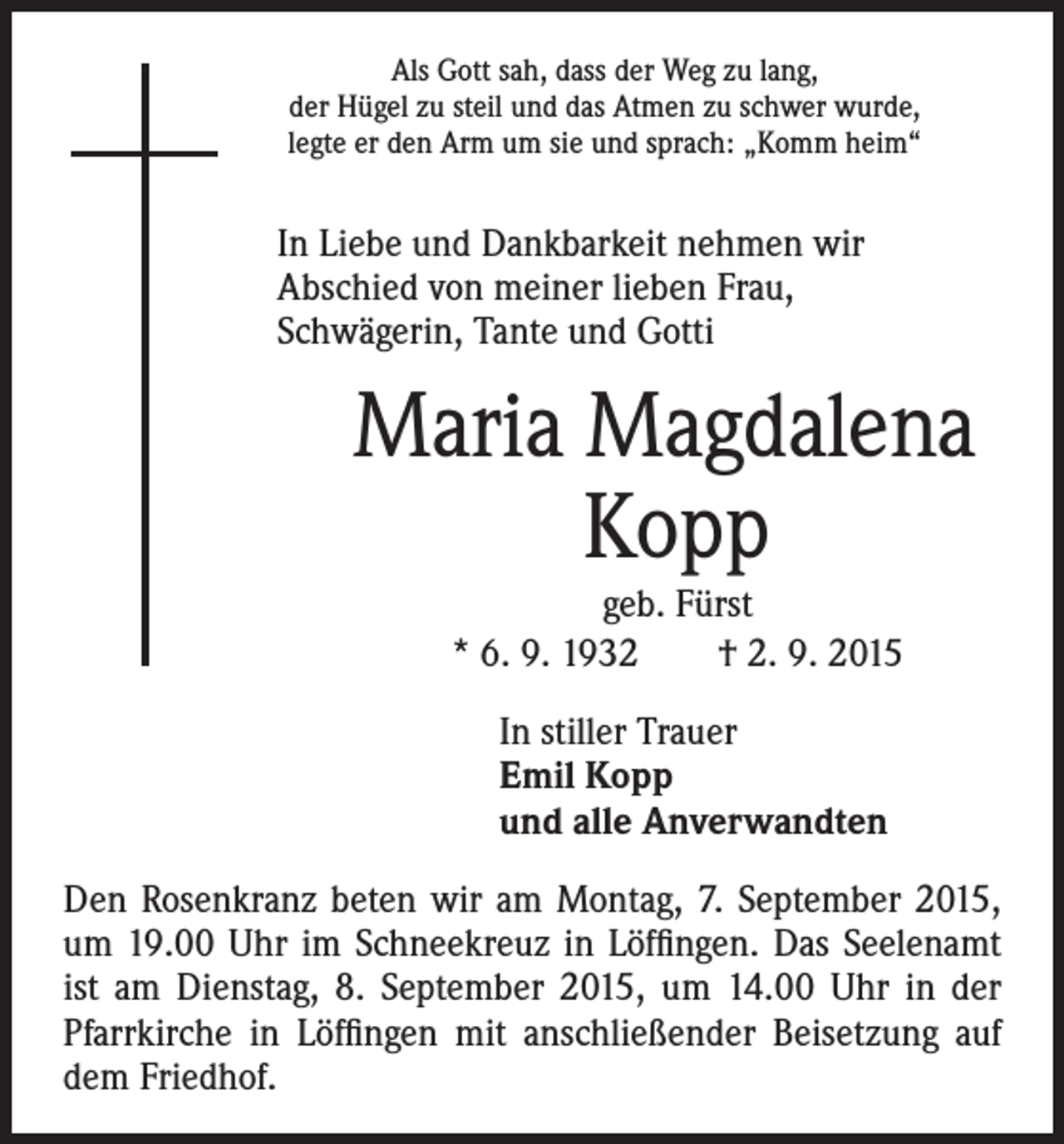 <p>In Liebe und Dankbarkeit nehmen wir<br />Abschied von meiner lieben Frau,<br />Schwägerin, Tante und Gotti</p><p>Maria Magdalena<br />Kopp</p><p>Als Gott sah, dass der Weg zu lang,<br />der Hügel zu steil und das Atmen zu schwer wurde,<br />legte er den Arm um sie und sprach: „Komm heim“</p><p>geb. Fürst<br />* 6. 9. 1932 † 2. 9. 2015<br />stiller Trauer<br />In<br />Emil Kopp<br />und alle Anverwandten</p><p>Den Rosenkranz beten wir am Montag, 7. September 2015,<br />um 19.00 Uhr im Schneekreuz in Löffingen. Das Seelenamt<br />ist am Dienstag, 8. September 2015, um 14.00 Uhr in der<br />Pfarrkirche in Löffingen mit anschließender Beisetzung auf<br />dem Friedhof.</p>